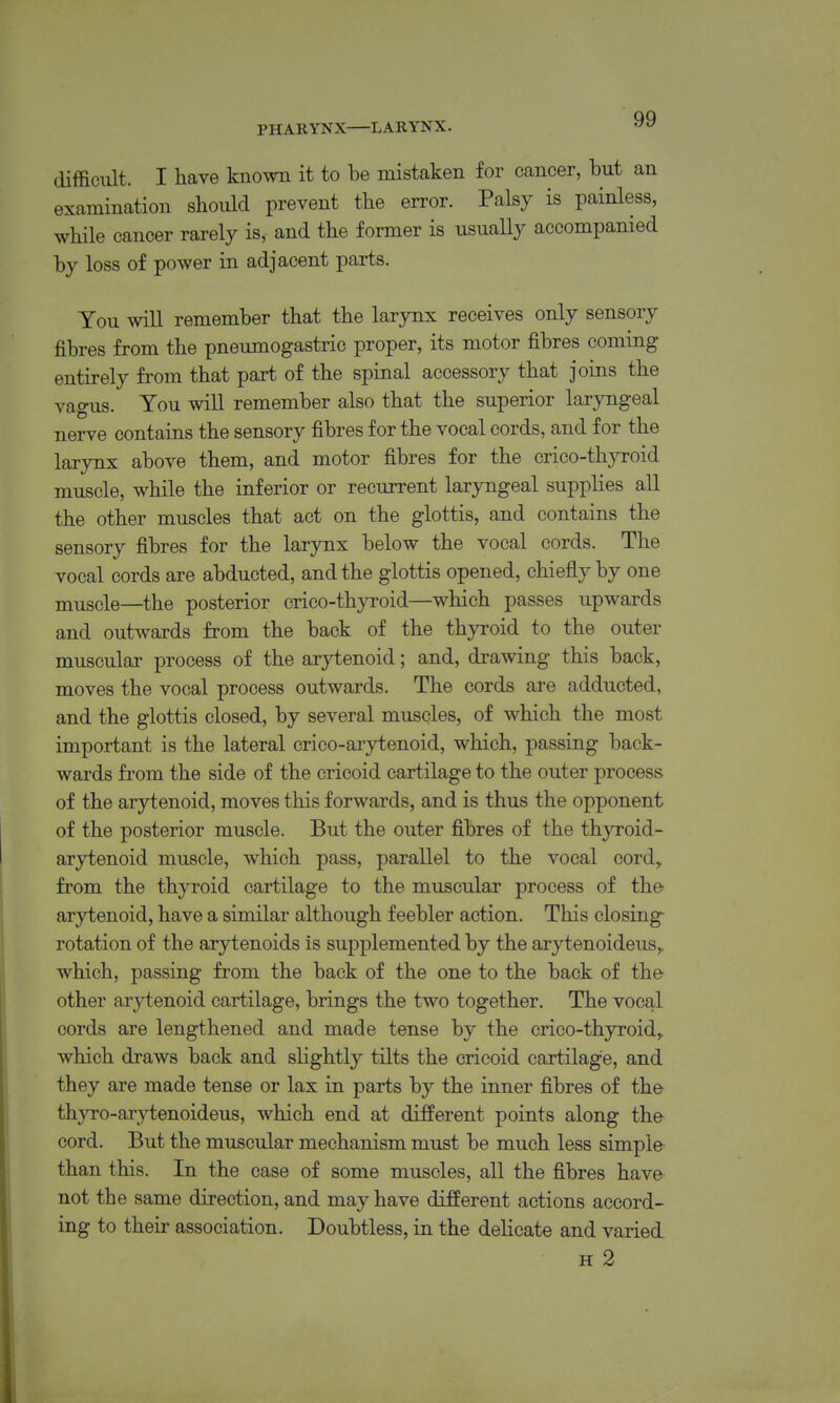 PHARYNX—LARYNX. difficult. I have known it to be mistaken for cancer, but an examination should prevent the error. Palsy is painless, while cancer rarely is, and the former is usually accompanied by loss of power in adjacent parts. You will remember that the larynx receives only sensory fibres from the pneumogastric proper, its motor fibres coming entirely from that pajrt of the spinal accessory that joins the vagus. You will remember also that the superior laryngeal nerve contains the sensory fibres for the vocal cords, and for the larynx above them, and motor fibres for the crico-thyroid muscle, while the inferior or recurrent laryngeal supplies all the other muscles that act on the glottis, and contains the sensory fibres for the larynx below the vocal cords. The vocal cords are abducted, and the glottis opened, chiefly by one jnu^gele—the posterior crico-thyroid—which passes upwards and outwards from the back of the thyroid to the outer muscular process of the ar}H:enoid; and, drawing this back, moves the vocal process outwards. The cords are adducted, and the glottis closed, by several muscles, of which the most important is the lateral crico-arytenoid, which, passing back- wards from the side of the cricoid cartilage to the outer process of the arytenoid, moves this forwards, and is thus the opponent of the posterior muscle. But the outer fibres of the thyroid- arytenoid muscle, which pass, parallel to the vocal cord, from the thyroid cartilage to the muscular process of the arytenoid, have a similar although feebler action. This closing- rotation of the arytenoids is supj)lemented by the arytenoideus,, which, passing from the back of the one to the back of the- other ar}^tenoid cartilage, brings the two together. The vocal cords are lengthened and made tense by the crico-thyroid,, which draws back and sHghtly tilts the cricoid cartilage, and they are made tense or lax in parts by the inner fibres of the thyro-ar^^enoideus, which end at different points along the cord. But the muscular mechanism must be much less simple than this. In the case of some muscles, all the fibres have not the same direction, and may have different actions accord- ing to their association. Doubtless, in the delicate and varied H 2