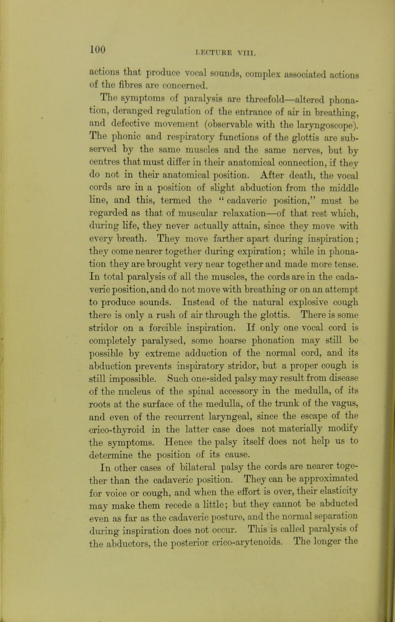 LECTURE VIII. actions that produce vocal sounds, complex associated actions of the fibres are concerned. Tlie symptoms of paralysis are threefold—altered phona- tion, deranged regulation of the entrance of air in breathing, and defective movement (observable with the laryngoscope). The phonic and respiratory functions of the glottis are sub- served by the same muscles and the same nerves, but by centres that must differ in their anatomical connection, if they do not in their anatomical position. After death, the vocal cords are in a position of slight abduction from the middle line, and this, termed the  cadaveric position, must be regarded as that of muscular relaxation—of that rest which, dui'ing life, they never actually attain, since they move with every breath. They move farther apart during inspiration; they come nearer together during expiration; while in phona- tion they are brought very near together and made more tense. In total paralysis of all the muscles, the cords are in the cada- veric position, and do not move with breathing or on an attempt to produce sounds. Instead of the natural explosive cough there is only a rush of air through the glottis. There is some stridor on a forcible inspiration. If only one vocal cord is completely paralysed, some hoarse phonation may still be possible by extreme adduction of the normal cord, and its abduction prevents inspiratory stridor, but a proper cough is still impossible. Such one-sided palsy may result from disease of the nucleus of the spinal accessory in the medulla, of its roots at the surface of the medulla, of the trunk of the vagus, and even of the recurrent laryngeal, since the escape of the <}rico-thyroid in the latter case does not materially modify the symptoms. Hence the palsy itself does not help us to determine the position of its cause. In other cases of bilateral palsy the cords are nearer toge- ther than the cadaveric position. They can be approximated for voice or cough, and when the effort is over, their elasticity may make them recede a little; but they cannot be abducted even as far as the cadaveric postui-e, and the normal separation during inspiration does not occur. This is called paralysis of the abductors, the posterior crico-arytenoids. The longer the