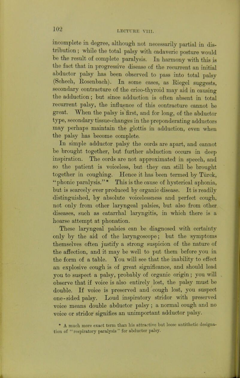 LECTUHK VIII. incomplete in degree, although not necessarily pai-tial in dis- tribution ; while the total palsy with cadaveric posture would be the result of complete paralysis. In harmony with this is the fact that in progressive disease of the recurrent an initial abductor palsy has been observed to pass into total palsy (Schech, Rosenbach). In some eases, as Riegel suggests, secondary contracture of the crico-thyroid may aid in causing the adduction; but since adduction is often absent in total recurrent palsy, the influence of this contracture cannot be great. When the palsy is first, and for long, of the abductor type, secondary tissue-changes in the preponderating adductors may perhaps maintain the glottis in adduction, even when the palsy has become complete. In simple adductor palsy the cords are apart, and cannot be brought together, but further abduction occurs in deep inspiration. The cords are not approximated in speech, and so the patient is voiceless, but they can still be brought together in coughing. Hence it has been termed by Tiirck, phonic paralysis.* This is the cause of hysterical aphonia, but is scarcely ever produced by organic disease. It is readily distinguished, by absolute voicelessness and perfect cough, not only from other laryngeal palsies, but also from other diseases, such as catarrhal laryngitis, in which there is a hoarse attempt at phonation. These laryngeal palsies can be diagnosed with certainty only by the aid of the laryngoscope; but the symptoms themselves often justify a strong suspicion of the nature of the affection, and it may be well to put them before you in the form of a table. You will see that the inability to effect an explosive cough is of great significance, and should lead you to suspect a palsy, probably of organic origin; you wiU observe that if voice is also entirely lost, the palsy must be double. If voice is preserved and cough lost, you suspect one-sided palsy. Loud inspiratory stridor with preserved voice means double abductor palsy ; a normal cough and no voice or stridor signifies an unimportant adductor palsy. * A much more exact term than his attractive but loose antithetic designa- tion of  respiratoiy paralysis  for abductor palsy.