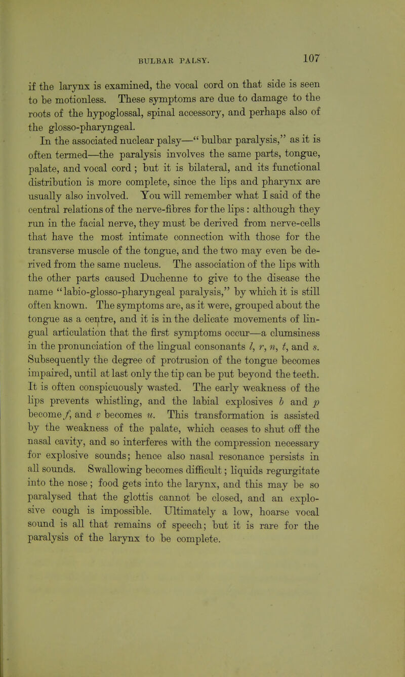 if the larynx is examined, the vocal cord on that side is seen to be motionless. These symptoms are due to damage to the roots of the hypoglossal, spinal accessory, and perhaps also of the glosso-pharyngeal. In the associated nuclear palsy— bulbar paralysis, as it is often termed—^the paralysis involves the same parts, tongue, palate, and vocal cord; but it is bilateral, and its functional distribution is more complete, since the lips and pharynx are usually also involved. You will remember what I said of the central relations of the nerve-fibres for the Hps: although they run in the facial nerve, they must be derived from nerve-cells that have the most intimate connection with those for the transverse muscle of the tongue, and the two may even be de- rived from the same nucleus. The association of the lips with the other parts caused Duchenne to give to the disease the name  labio-glosso-pharyngeal paralysis, by which it is still often known. The symptoms are, as it were, grouped about the tongue as a cei^tre, and it is in the delicate movements of lin- gual articulation that the first symptoms occur—a clumsiness in the pronunciation of the lingual consonants r, n, f, and s. Subsequently the degree of protrusion of the tongue becomes impaired, until at last only the tip can be put beyond the teeth. It is often conspicuously wasted. The early weakness of the lips prevents whistling, and the labial explosives b and p become/, and v becomes w. This transformation is assisted by the weakness of the palate, which ceases to shut off the nasal cavity, and so interferes with the compression necessary for explosive sounds; hence also nasal resonance persists in all soimds. Swallowing becomes difficult; liquids regurgitate into the nose; food gets into the larynx, and this may be so paralysed that the glottis cannot be closed, and an explo- sive cough is impossible. Ultimately a low, hoarse vocal sound is all that remains of speech; but it is rare for the paralysis of the larynx to be complete.
