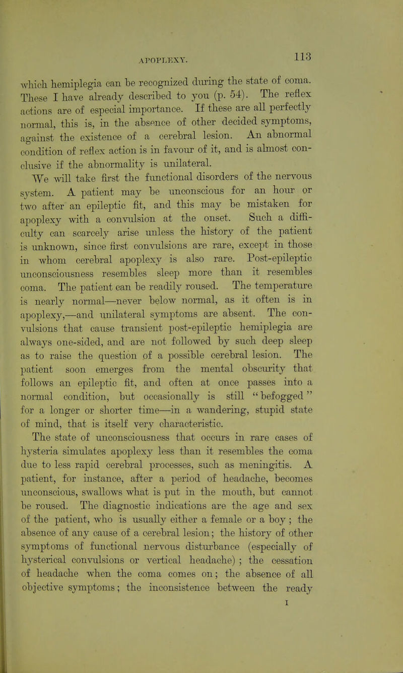 which hemiplegia can be recognized during the state of coma. These I have abeady described to you (p. 54). The reflex actions are of especial importance. If these are all perfectly normal, this is, in the absence of other decided symptoms, against the existence of a cerebral lesion. An abnormal condition of reflex action is in favour of it, and is almost con- clusive if the abnormality is unilateral. We ^vill take first the functional disorders of the nervous system. A patient may be unconscious for an hour or two after an epileptic fit, and this may be mistaken for apoplexy with a convulsion at the onset. Such a diffi- culty can scarcely arise unless the history of the patient is imknown, since first convulsions are rare, except in those in whom cerebral apoplexy is also rare. Post-epileptic unconsciousness resembles sleep more than it resembles coma. The patient can be readily roused. The temperature is nearly normal—never below normal, as it often is in apoplexy,—and imilateral symptoms are absent. The con- vulsions that cause transient post-epileptic hemiplegia are always one-sided, and are not followed by such deep sleep as to raise the question of a possible cerebral lesion. The patient soon emerges from the mental obscurity that follows an epileptic fit, and often at once passes into a normal condition, but occasionally is still befogged for a longer or shorter time—in a wandering, stupid state of mind, that is itself very characteristic. The state of unconsciousness that occurs in rare cases of hysteria simulates apoplexy less than it resembles the coma due to less rapid cerebral processes, such as meningitis. A patient, for instance, after a period of headache, becomes unconscious, swallows what is put in the mouth, but cannot be roused. The diagnostic indications are the age and sex of the patient, who is usually either a female or a boy ; the absence of any cause of a cerebral lesion; the history of other symptoms of functional nervous distm'bance (especially of hysterical convulsions or vertical headache) ; the cessation of headache when the coma comes on; the absence of all objective symptoms; the inconsistence between the ready I