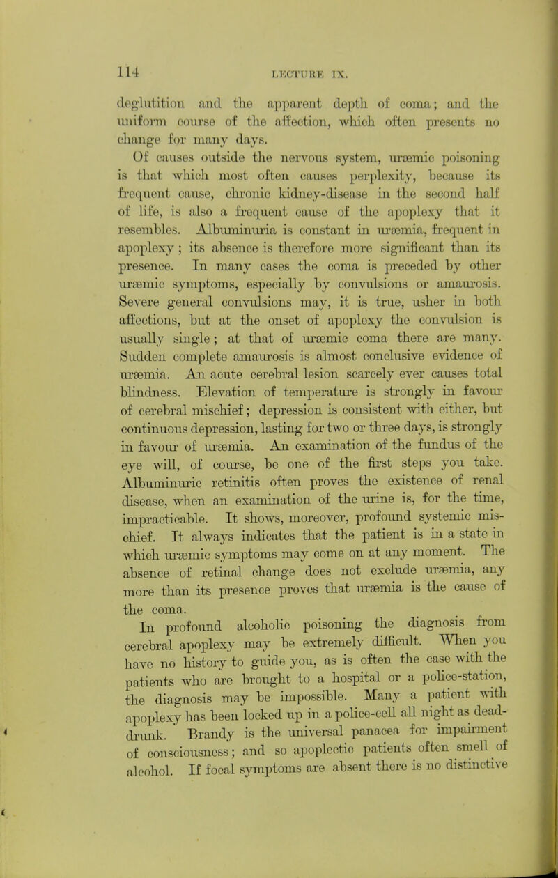 (l(>g-lutitiou and the apparent depth of coma; and the uniform course of the affection, wliich often presents no change for many days. Of causes outside the nervous system, uroemic poisoning is tliat which most often causes perplexity, because its frequent cause, chronic kidney-disease in the second half of life, is also a frequent cause of the apoplexy that it resembles. Albimiiniiria is constant in ui'JBmia, frequent in apoplexy ; its absence is therefore more significant than its presence. In many cases the coma is preceded by other nroemic symptoms, especially by convulsions or amaurosis. Severe general convulsions may, it is true, usher in both affections, but at the onset of apoplexy the convulsion is usually single ; at that of ursemic coma there are many. Sudden complete amaurosis is almost conclusive e^ddence of urasmia. An acute cerebral lesion scarcely ever causes total bhndness. Elevation of temperature is strongly in favom^ of cerebral mischief; depression is consistent with either, but continuous depression, lasting for two or three days, is strongly in favom- of iirsemia. An examination of the fundus of the eye will, of course, be one of the first steps you take. AlbuminLiric retinitis often proves the existence of renal disease, when an examination of the ui-ine is, for the time, impracticable. It shows, moreover, profound systemic mis- chief. It always indicates that the patient is in a state in which ureemic symptoms may come on at any moment. The absence of retinal change does not exclude ui'semia, any more than its presence proves that uraemia is the cause of the coma. In profound alcoholic poisoning the diagnosis from cerebral apoplexy may be extremely difficult. When you have no history to guide you, as is often the case with the patients who are brought to a hospital or a poHce-station, the diagnosis may be impossible. Many a patient with apoplexy has been locked up in a pohce-cell all night as dead- dinmk. Brandy is the universal panacea for impairment of consciousness; and so apoplectic patients often smell of alcohol. If focal symptoms are absent there is no distinctive