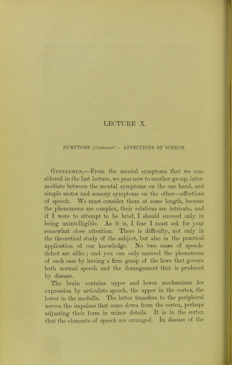 LECTURE X. SYMPTOMS {Continued): AFFECTIONS OF SFEECH. GrENTLEMEN,—From the mental symptoms tliat we con- sidered in the last lecture, we pass now to another group, inter- mediate between the mental symptoms on the one hand, and simple motor and sensory symptoms on the other—affections of speech. We must consider them at some length, because the phenomena are complex, their relations are intricate, and if I were to attempt to be brief, I should succeed only in being unintelligible. As it is, I fear I must ask for yom- somewhat close attention. There is difficulty, not only in the theoretical study of the subject, but also in the practical ap23lication of our knowledge. No two cases of speech- defect are alike ; and you can only unravel the phenomena of each case by having a firm grasp of the laws that govern both normal speech and the derangement that is produced by disease. The brain contains upper and lower mechanisms for expression by articulate speech, the upper in the cortex, the lower in the medulla. The latter transfers to the peripheral nerves the impulses that come down from the cortex, perhaps adjusting their form in minor details. It is in the cortex that the elements of speech are arranged. In disease of the