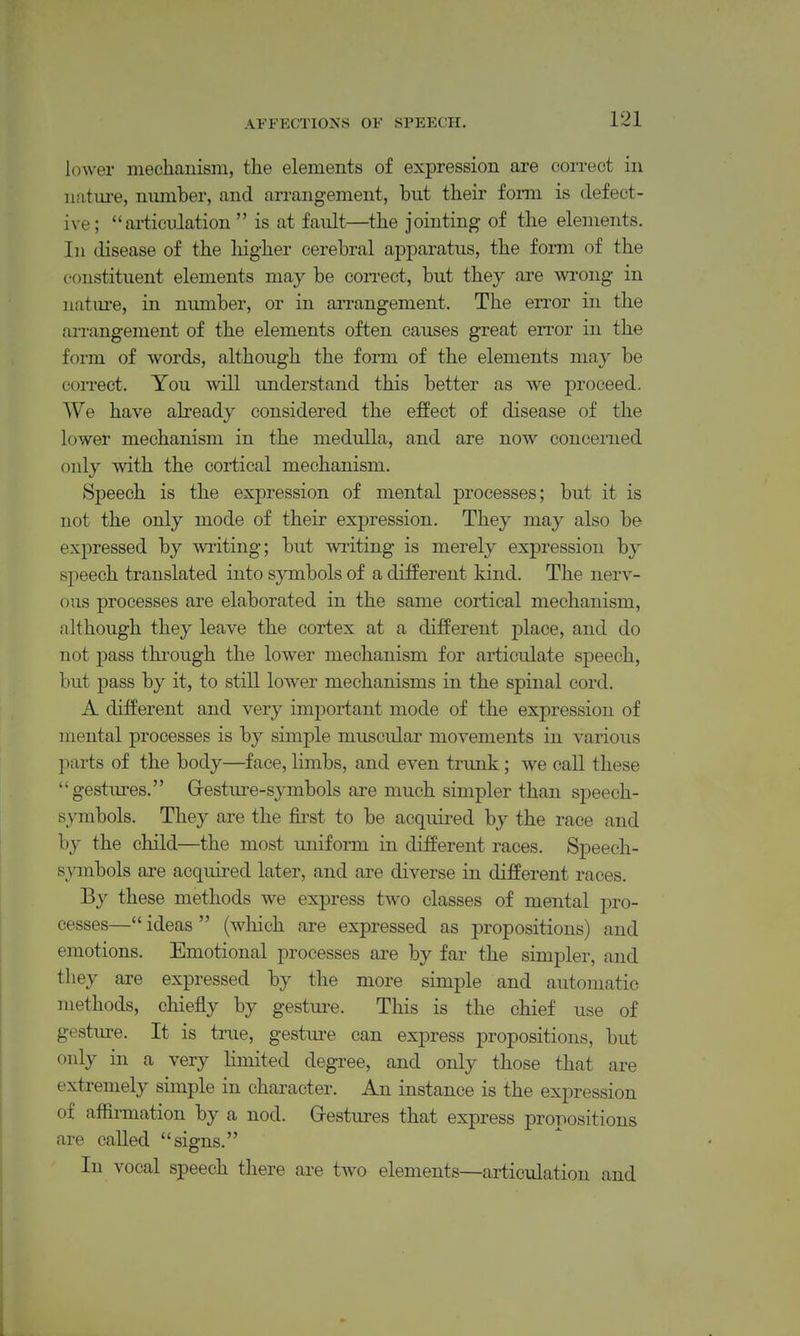 lower mechanism, the elements of expression are correct in nature, number, and arrangement, but their form is defect- ive; ai-ticulation  is at fault—the jointing of the elements. In disease of the liigher cerebral apparatus, the form of the constituent elements may be coiTect, but they are ^vrong in natm-e, in nimiber, or in arrangement. The error in the ai-rangement of the elements often causes great error in the form of words, although the form of the elements may be coiTect. You will understand this better as we proceed. We have abeady considered the effect of disease of the lower mechanism in the medulla, and are now concerned only with the cortical mechanism. Speech is the expression of mental processes; but it is not the only mode of their expression. They may also be expressed by writing; but writing is merely expression by speech translated into symbols of a different kind. The nerv- ous processes are elaborated in the same cortical mechanism, although they leave the cortex at a different place, and do not pass thiough the lower mechanism for articulate speech, but pass by it, to still lower mechanisms in the spinal cord. A different and very important mode of the expression of mental processes is by simple muscular movements in various parts of the body—face, limbs, and even trunk; we call these gestiu-es. Grestm-e-symbols are much simpler than speech- s\Tnbols. They are the first to be acquired by the race and by the child—the most uniform in different races. Speech- symbols are acquired later, and are diverse in different races. By these methods we express two classes of mental jjro- cesses— ideas  (which are expressed as propositions) and emotions. Emotional processes ai'e by far the simpler, and they are expressed by the more simple and automatic methods, chiefly by gestm-e. This is the chief use of gestiu-e. It is true, gestm-e can express propositions, but only in a very limited degree, and only those that are extremely sunple in chai-acter. An instance is the expression of afiirmation by a nod. Grestures that express propositions are called signs. In vocal speech there are two elements—articulation and