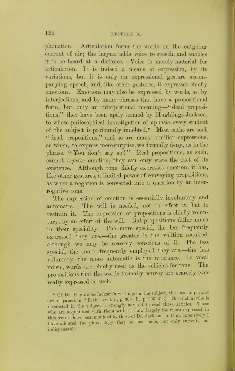 phonatioii. Articulation forms tlie words on the outgoing cui'rent of aii'; the larynx adds voice to speech, and enables it to be heard at a distance. Voice is merely material for articulation. It is indeed a means of expi-ession, by its variations, but it is only an expressional gesture accom- panying speech, and, like other gestm'es, it expresses chiefly emotions. Emotions may also be expressed by words, as by interjections, and by many phrases that have a propositional form, but only an inter]ectional meaning— dead proposi- tions, they have been aptly termed by HughHngs-Jackson, to whose philosophical investigation of aphasia every student of the subject is profoundly indebted.* Most oaths are such  dead propositions, and so are many familiar expressions, as when, to express mere surprise, we formally deny, as in the phrase,  You don't say so!  Eeal propositions, as such, cannot express emotion, they can only state the fact of its existence. Although tone chiefly expresses emotion, it has, like other gestures, a limited power of convej^ng propositions, as when a negation is converted into a question by an inter- rogative tone. The expression of emotion is essentially involimtary and automatic. The AviH is needed, not to effect it, but to restrain it. The expression of propositions is chiefly volun- tary, by an effort of the will. But propositions differ much in their speciality. The more special, the less frequently expressed they are,—the greater is the volition required, although we may be scarcely conscious of it. The less special, the more frequently employed they are,—the less volimtary, the more automatic is the utterance. In vocal music, words are chiefly used as the vehicles for tone. The propositions that the words formally convey are scarcely ever really expressed as such. * Of Dr Hucfhlings-Jackson's writings on the subject, the most important are his papers in  Brain (vol. i., p. 305 ; ii., p. 203, 323). The student who is interested in the sxrbject is strongly advised to read these articles. Those who are acquainted with them will see how largely the views expressed in this lecture have been moulded by those of Dr. Jackson, and how extensively I have adopted the phraseology that he has made, not only current, but indispensable.