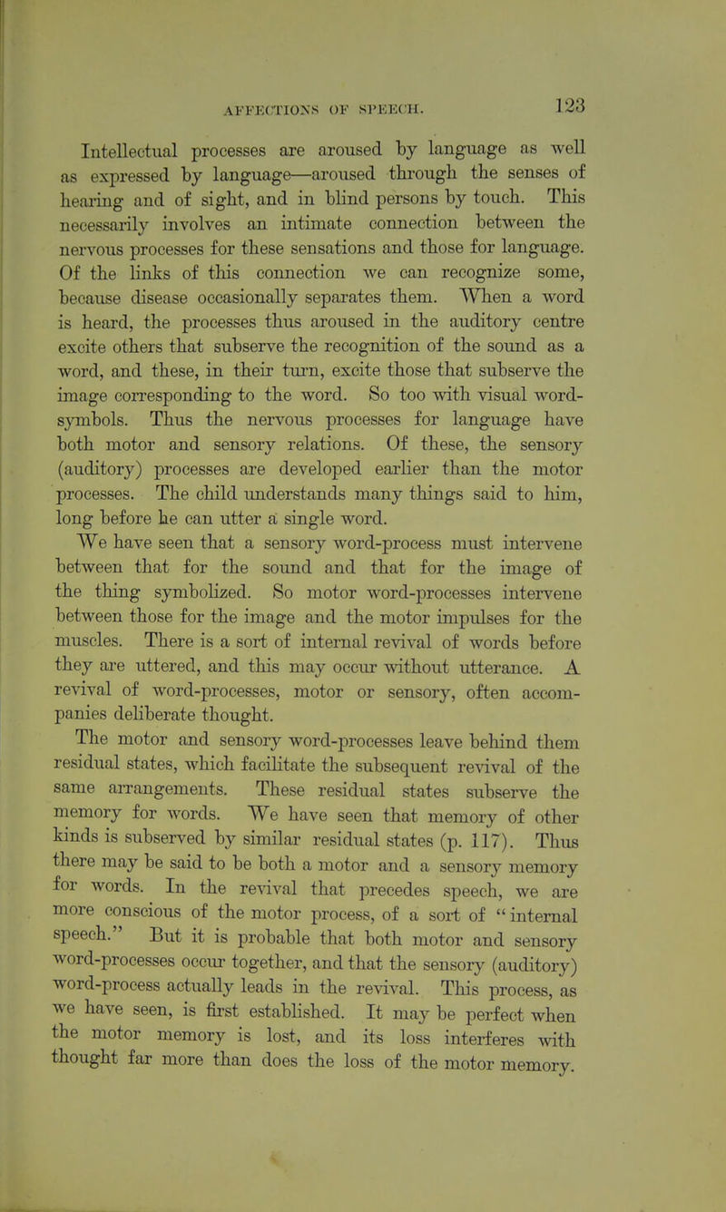Intellectual processes are aroused by language as well as expressed hy language—aroused tlirougli the senses of hearing and of sight, and in blind persons by touch. This necessarily involves an intimate connection between the nervous processes for these sensations and those for language. Of the links of this connection we can recognize some, because disease occasionally separates them. When a word is heard, the processes thus aroused in the auditory centre excite others that subserve the recognition of the sound as a word, and these, in their turn, excite those that subserve the image corresponding to the word. So too with visual word- symbols. Thus the nervous processes for language have both motor and sensory relations. Of these, the sensory (auditory) processes are developed earlier than the motor processes. The child understands many things said to him, long before he can utter a single word. We have seen that a sensory word-process must intervene between that for the sound and that for the image of the thing symbolized. So motor word-processes intervene between those for the image and the motor impulses for the muscles. There is a sort of internal revival of words before they ai-e uttered, and this may occur without utterance. A revival of word-processes, motor or sensory, often accom- panies deliberate thought. The motor and sensory word-processes leave behind them residual states, which facilitate the subsequent revival of the same arrangements. These residual states subserve the memory for words. We have seen that memory of other kinds is subserved by similar residual states (p. 117). Thus there may be said to be both a motor and a sensory memory for words. In the revival that precedes speech, we are more conscious of the motor process, of a sort of  internal speech. But it is probable that both motor and sensory word-processes occur together, and that the sensory (auditory) word-process actually leads in the revival. This process, as we have seen, is first established. It may be perfect when the motor memory is lost, and its loss interferes with thought far more than does the loss of the motor memory.