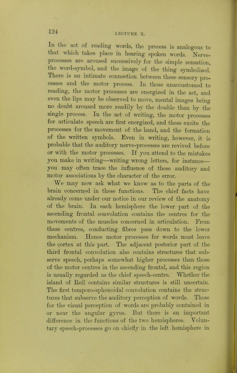 L?:CTUHE X. In the act of reading words, tlie process is analogous to that which takes place in hearing spoken words. Nerve- processes are aroused successively for the simple sensation, the word-symbol, and the image of the tiling symbolized. There is an hitimate connection between these sensory pro- cesses and the motor process. In those unaccustomed to reading, the motor processes are energized in the act, and even the lips may be observed to move, mental images being no doubt aroused more readily by the double than by the single process. In the act of miting, the motor processes for articulate speech are first energized, and these excite the processes for the movement of the hand, and the formation ,of the Avritten symbols. Even in writing, however, it is probable that the auditory nerve-processes are revived before or with the motor processes. If you attend to the mistakes you make in writing—writing wrong letters, for instance— you may often trace the influence of these auditory and motor associations by the character of the error. We may now ask what we know as to the parts of the brain concerned in these functions. The chief facts have already come under our notice in oui- review of the anatomy of the brain. In each hemisphere the lower part of the ascending frontal convolution contains the centres for the movements of the muscles concerned in articulation. From these centres, conducting fibres pass do\vn to the lower mechanism. Hence motor processes for words must leave the cortex at this part. The adjacent posterior part of the third frontal convolution also contains structures that sub- serve speech, perhaps somewhat higher processes than those of the motor centres in the ascending frontal, and this region is usually regarded as the chief speech-centre. Whether the island of Reil contains similar structures is still uncertain. The first temporo-sphenoidal convolution contains the struc- tures that subserve the auditory perception of words. Those for the visual perception of words are probably contained in or near the angular gyrus. But there is an important difference in the functions of the tAvo hemispheres. Volun- tary speech-processes go on chiefly in the left hemisphere in