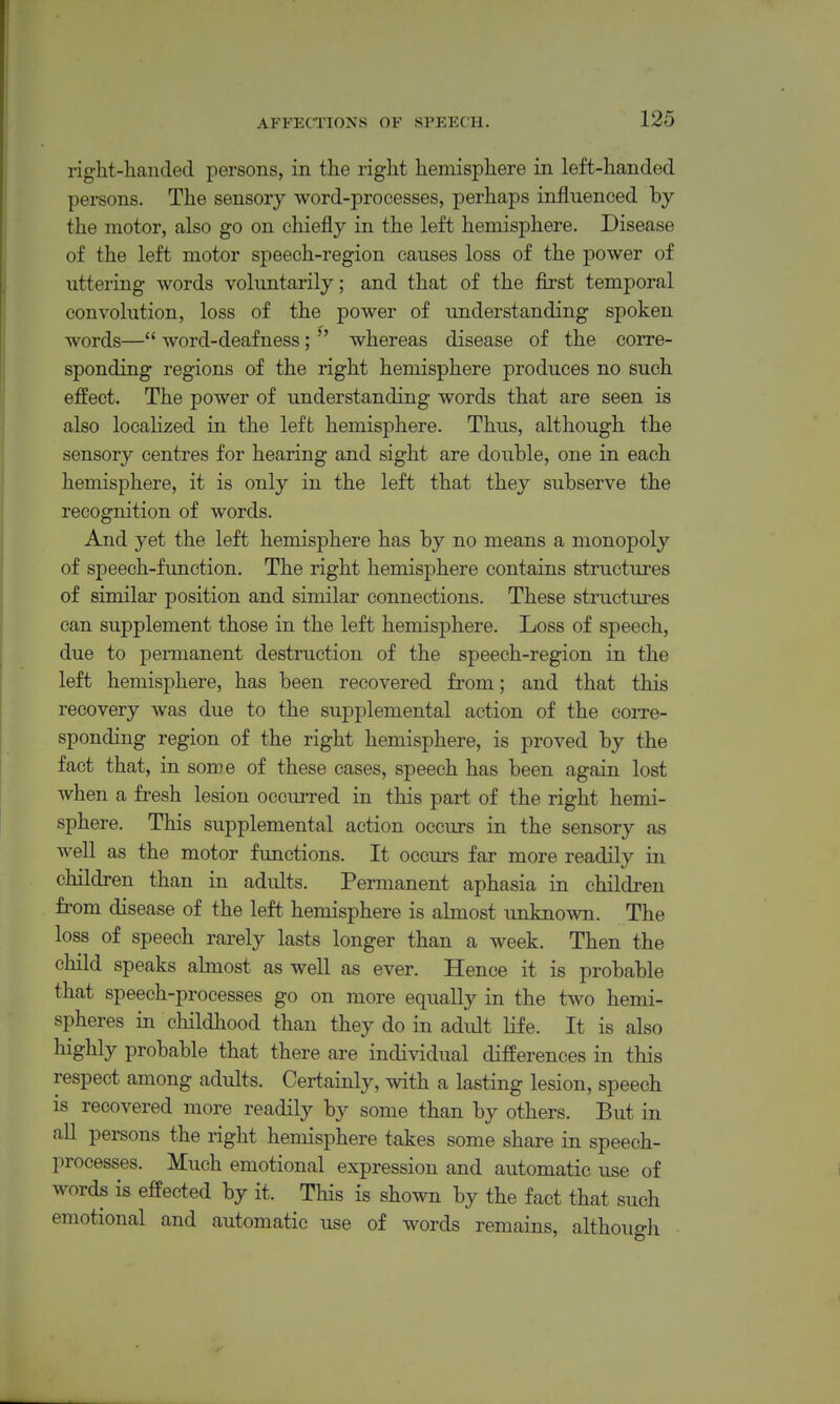 right-handed persons, in the right hemisphere in left-handed persons. The sensory word-processes, perhaps influenced by the motor, also go on chiefly in the left hemisphere. Disease of the left motor speech-region causes loss of the power of uttering words volimtarily; and that of the first temporal convolution, loss of the power of understanding spoken words— word-deafness;  whereas disease of the corre- sponding regions of the right hemisphere produces no such effect. The power of understanding words that are seen is also localized in the left hemisphere. Thus, although the sensory centres for hearing and sight are double, one in each hemisphere, it is only in the left that they subserve the recognition of words. And yet the left hemisphere has by no means a monopoly of speech-function. The right hemisphere contains structures of similar position and similar connections. These structures can supplement those in the left hemisphere. Loss of speech, due to permanent destruction of the speech-region in the left hemisphere, has been recovered from; and that this recovery was due to the supplemental action of the coitc- sponding region of the right hemisphere, is proved by the fact that, in some of these cases, speech has been again lost when a fresh lesion occurred in this part of the right hemi- sphere. This supplemental action occurs in the sensory as well as the motor functions. It occurs far more readily in children than in adults. Permanent aphasia in children fi'om disease of the left hemisphere is almost unknown. The loss of speech rarely lasts longer than a week. Then the child speaks almost as well as ever. Hence it is probable that speech-processes go on more equally in the two hemi- spheres in childhood than they do in adult life. It is also highly probable that there are individual differences in this respect among adults. Certainly, with a lasting lesion, speech is recovered more readily by some than by others. But in all persons the right hemisphere takes some share in speech- processes. Much emotional expression and automatic use of words is effected by it. This is shown by the fact that such emotional and automatic use of words remains, although