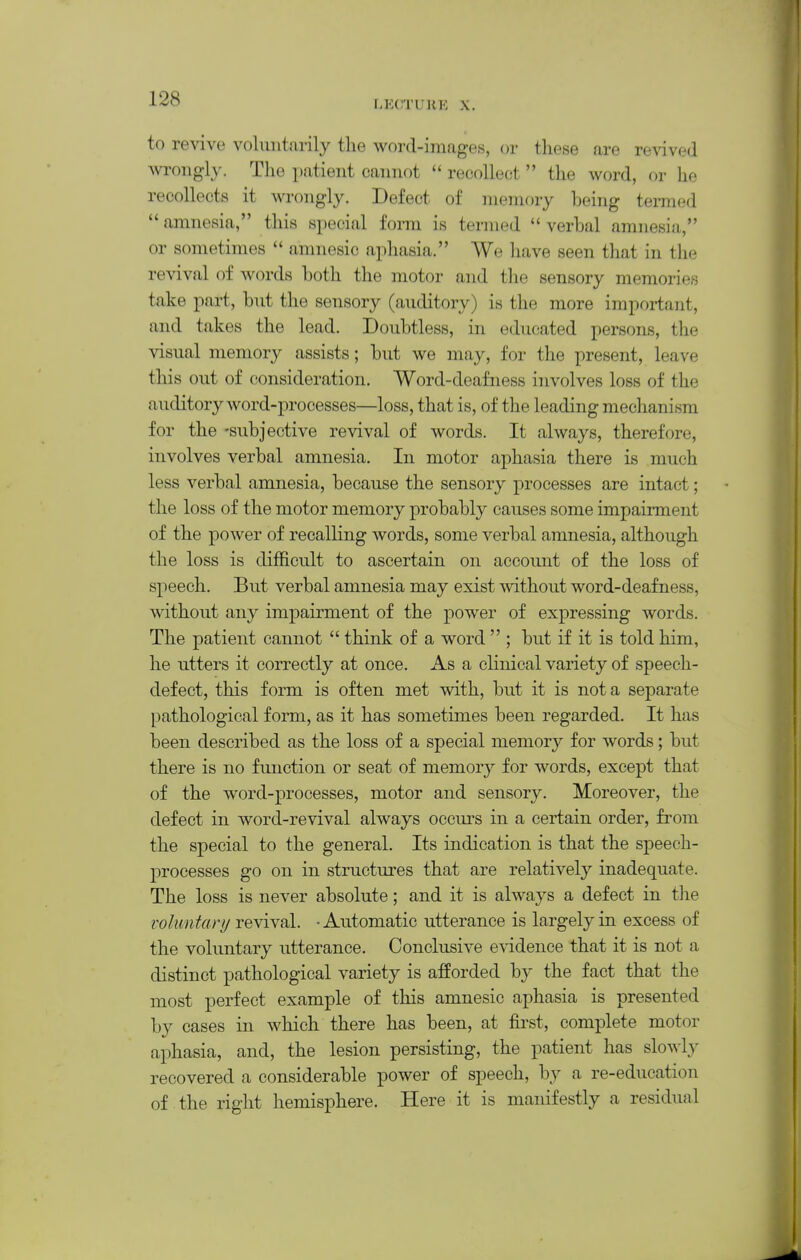 r.ECTUHP: X. to revive voluntarily tlie wortl-imag*eiS, or these are revived wrongly. The patient cannot  recollect  the word, or he recollects it wrongly. Defect of memory being termed  amnesia, this special fonn is termed  verbal amnesia, or sometimes  amnesic aphasia. We liave seen that in the revival of words both the motor and the sensory memories take part, but the sensory (auditory) is the more important, and takes the lead. Doubtless, in educated persons, the visual memory assists; but we may, for the present, leave this out of consideration. Word-deafness involves loss of the auditory word-processes—loss, that is, of the leading mechanism for the -subjective revival of words. It always, therefore, involves verbal amnesia. In motor aphasia there is much less verbal amnesia, because the sensory processes are intact; the loss of the motor memory probably causes some impairment of the power of recalling words, some verbal amnesia, although the loss is difficult to ascertain on account of the loss of speech. But verbal amnesia may exist mthout word-deafness, without any impairment of the power of expressing words. The patient cannot  think of a word  ; but if it is told him, he utters it correctly at once. As a clinical variety of speech- defect, this form is often met with, but it is not a separate pathological form, as it has sometimes been regarded. It has been described as the loss of a special memory for words; but there is no function or seat of memory for words, except that of the word-processes, motor and sensory. Moreover, the defect in word-revival always occurs in a certain order, from the special to the general. Its indication is that the speech- processes go on in structures that are relatively inadequate. The loss is never absolute; and it is always a defect in tlie voluntary revival. -Automatic utterance is largely in excess of the voluntary utterance. Conclusive evidence that it is not a distinct pathological variety is afforded by the fact that the most perfect example of this amnesic aphasia is presented by cases in which there has been, at fu'st, complete motor aphasia, and, the lesion persisting, the patient has slo^^■l,y recovered a considerable power of speech, by a re-education of the right hemisphere. Here it is manifestly a residual