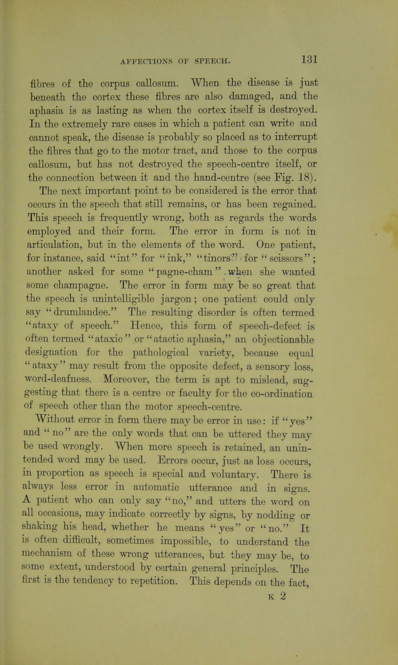 fibres of the corpus callosiim. When the disease is just beneath the cortex these fibres are also damaged, and the aphasia is as lasting as when the cortex itself is destroyed. In the extremely rare cases in which a patient can write and cannot speak, the disease is probably so placed as to interrupt the fibres that go to the motor tract, and those to the corpus callosimi, but has not destroyed the speech-centre itself, or the connection between it and the hand-centre (see Fig. 18). The next important point to be considered is the error that occurs in the speech that still remains, or has been regained. This speech is frequently wrong, both as regards the words employed and their form. The error in form is not in articulation, but in the elements of the word. One patient, for instance, said int for ink, tinors-'-'^for scissors ; another asked for some  pagne-cham . when she wanted some champagne. The error in form may be so great that the speech is unintelligible jargon; one patient could only say  di'umlandee. The resulting disorder is often termed ataxy of speech. Hence, this form of speech-defect is often termed ataxic or atactic aphasia, an objectionable designation for the pathological variety, because equal ataxy may result from the opposite defect, a sensory loss, word-deafness. Moreover, the term is apt to mislead, sug- gesting that there is a centre or faculty for the co-ordination of speech other than the motor speech-centre. Without error in form there maybe error in use: if yes and no are the only words that can be uttered they may be used wrongly. When more speech is retained, an unin- tended word may be used. Errors occur, just as loss occurs, in proportion as speech is special and voluntary. There is always less error in automatic utterance and in signs. A patient who can only say no, and utters the word on all occasions, may indicate correctly by signs, by nodding or shaking his head, whether he means yes or no. It is often difficult, sometimes impossible, to understand the mechanism of these wrong utterances, but they may be, to some extent, understood by certain general principles. The first is the tendency to repetition. This depends on the fact, K 2