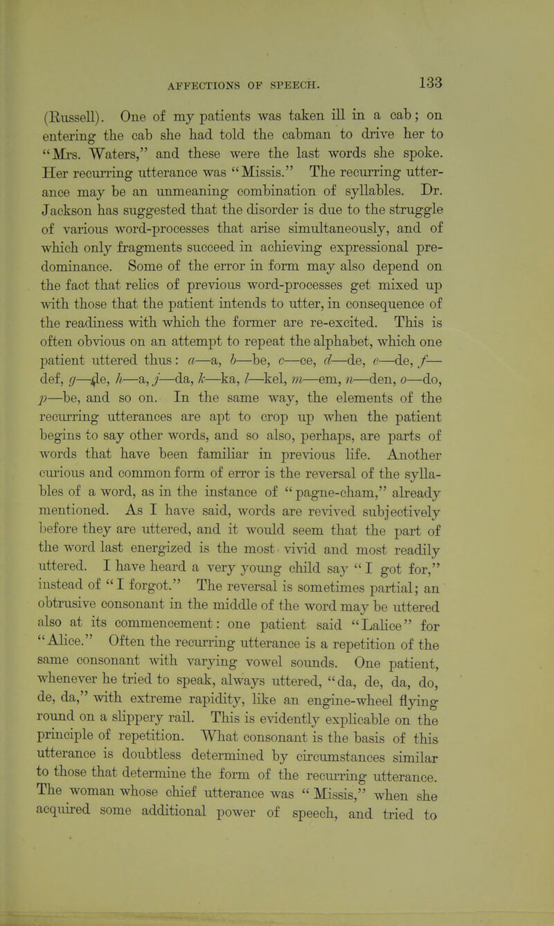 (Eussell). One of my patients was taken ill in a cab; on entering the cab she bad told the cabman to drive her to Mrs. Waters, and these were the last words she spoke. Her recurring utterance was Missis. The recurring utter- ance may be an unmeaning combination of syllables. Dr. Jackson has suggested that the disorder is due to the struggle of various word-processes that arise simultaneously, and of which only fragments succeed in achieving expressional pre- dominance. Some of the error in form may also depend on the fact that relics of previous word-processes get mixed up with those that the patient intends to utter, in consequence of the readiness with which the former are re-excited. This is often obvious on an attempt to repeat the alphabet, which one I^atient uttered thus: a—a, h—^be, c—ce, d—de, e—de, /— def, g—4®» —./——^—''^——^—d.0, p—be, and so on. In the same way, the elements of the recurring utterances are apt to crop up when the patient begins to say other words, and so also, perhaps, are parts of words that have been familiar in previous life. Another cmnous and common form of error is the reversal of the sylla- bles of a word, as in the instance of  pagne-cham, already mentioned. As I have said, words are revived subjectively before they are uttered, and it would seem that the part of the word last energized is the most vivid and most readily uttered. I have heard a very young child say  I got for, instead of  I forgot. The reversal is sometimes partial; an obtrusive consonant in the middle of the word may be uttered also at its commencement: one patient said Lalice for Alice. Often the recm-ring utterance is a repetition of the same consonant with varying vowel sounds. One patient, whenever he tried to speak, always uttered, da, de, da, do, de, da, with extreme rapidity, like an engine-wheel flying round on a slippery rail. This is evidently explicable on the principle of repetition. What consonant is the basis of this utterance is doubtless determined by circumstances similar to those that determine the form of the recurring utterance. The woman whose chief utterance was  Missis, when she acquired some additional power of speech, and tried to