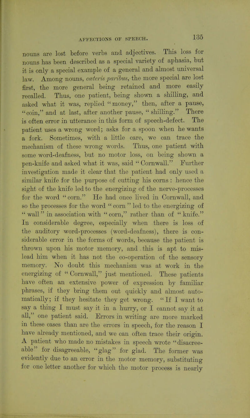 noims are lost before verbs and adjectives. This loss for nouns has been described as a special variety of aphasia, but it is only a special example of a general and almost universal law. Among nouns, caiteris paribus,-the more special are lost first, the more general being retained and more easily recalled. Thus, one patient, being shown a shilling, and asked what it was, replied money, then, after a pause, coin, and at last, after another pause,  shilling. There is often error in utterance in this form of speech-defect. The patient uses a wrong word; asks for a spoon when he wants a fork. Sometimes, with a little care, we can trace the mechanism of these wrong words. Thus, one patient with some word-deafness, but no motor loss, on being shown a pen-knife and asked what it was, said  Cornwall. Further investigation made it clear that the patient had only used a similar knife for the purpose of cutting his corns : hence the sight of the knife led to the energizing of the nerve-processes for the word  corn. He had once lived in Cornwall, and so the processes for the word  corn  led to the energizing of  wall in association with  com, rather than of  knife. In considerable degree, especially when there is loss of the auditory word-processes (word-deafness), there is con- siderable error in the forms of words, because the patient is thrown upon his motor memory, and . this is apt to mis- lead him when it has not the co-operation of the sensory memory. No doubt this mechanism was at work in the energizing of  Cornwall, just mentioned. These patients have often an extensive power of expression by familiar phrases, if they bring them out quickly and ahnost auto- matically; if they hesitate they get wrong. If I want to say a thing I must say it in a hurry, or I cannot say it at aU, one patient said. Errors in writing are more marked in these cases than are the en-ors in speech, for the reason I have already mentioned, and we can often trace their origin. A patient who made no mistakes in speech wrote disacree- able for disagreeable, glag for glad. The former was evidently due to an error in the motor memory, substituting for one letter another for which the motor process is nearly