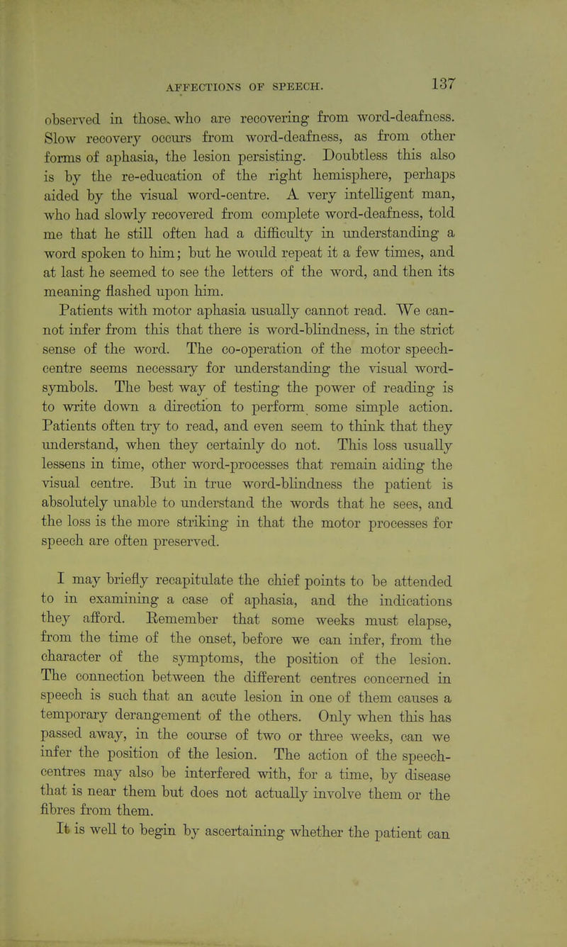observed in tliosevwho are recovering from word-deafness. Slow recovery occurs from word-deafness, as from other forms of aphasia, the lesion persisting. Doubtless this also is by the re-education of the right hemisphere, perhaps aided by the visual word-centre. A very intelligent man, who had slowly recovered from complete word-deafness, told me that he still often had a difficulty in understanding a word spoken to liim; but he would repeat it a few times, and at last he seemed to see the letters of the word, and then its meaning jlashed upon him. Patients with motor aphasia usually cannot read. We can- not infer from this that there is word-blindness, in the strict sense of the word. The co-operation of the motor speech- centre seems necessary for understanding the visual word- symbols. The best way of testing the power of reading is to write down a direction to j)erform some simple action. Patients often try to read, and even seem to think that they understand, when they certainly do not. This loss usually lessens in time, other word-processes that remain aiding the visual centre. But in true word-blindness the patient is absolutely unable to understand the words that he sees, and the loss is the more striking in that the motor processes for speech are often preserved. I may briefly recapitulate the chief points to be attended to in examining a case of aphasia, and the indications they afford. Eemember that some weeks must elapse, from the time of the onset, before we can infer, from the character of the symptoms, the position of the lesion. The connection between the different centres concerned in speech is such that an acute lesion in one of them causes a temporary derangement of the others. Only when this has passed away, in the course of two or thi-ee weeks, can we infer the position of the lesion. The action of the speech- centres may also be interfered with, for a time, by disease that is near them but does not actually involve them or the fibres from them. It is well to begin by ascertaining whether the patient can