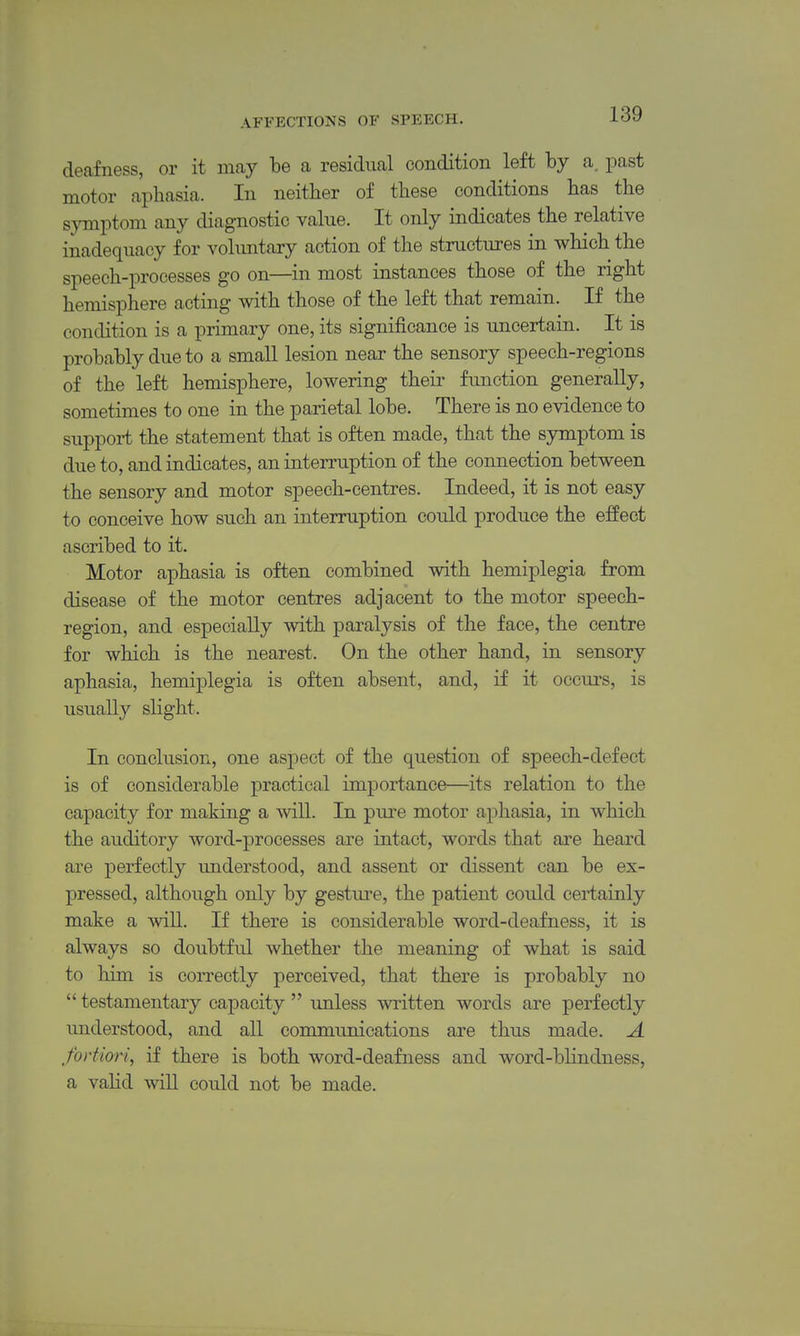 deafness, or it may be a residual condition left by a. past motor aphasia. In neither of these conditions has the symptom any diagnostic value. It only indicates the relative inadequacy for voluntary action of the structures in which the speech-processes go on—in most instances those of the right hemisphere acting with those of the left that remain. If the condition is a primary one, its significance is uncertain. It is probably due to a small lesion near the sensory speech-regions of the left hemisphere, lowering their function generally, sometimes to one in the parietal lobe. There is no evidence to support the statement that is often made, that the symptom is due to, and indicates, an interruption of the connection between the sensory and motor speech-centres. Indeed, it is not easy to conceive how such an interruption could produce the effect ascribed to it. Motor aphasia is often combined with hemiplegia from disease of the motor centres adjacent to the motor speech- region, and especially with paralysis of the face, the centre for which is the nearest. On the other hand, in sensory aphasia, hemiplegia is often absent, and, if it occurs, is usually slight. In conclusion, one aspect of the question of speech-defect is of considerable practical importance—its relation to the capacity for making a will. In pure motor aphasia, in which the auditory word-processes are intact, words that are heard are perfectly understood, and assent or dissent can be ex- pressed, although only by gesture, the patient could certainly make a will. If there is considerable word-deafness, it is always so doubtful whether the meaning of what is said to him is correctly perceived, that there is probably no  testamentary capacity  unless written words are perfectly understood, and all communications are thus made. A fortiori, if there is both word-deafness and word-bHndness, a valid will could not be made.