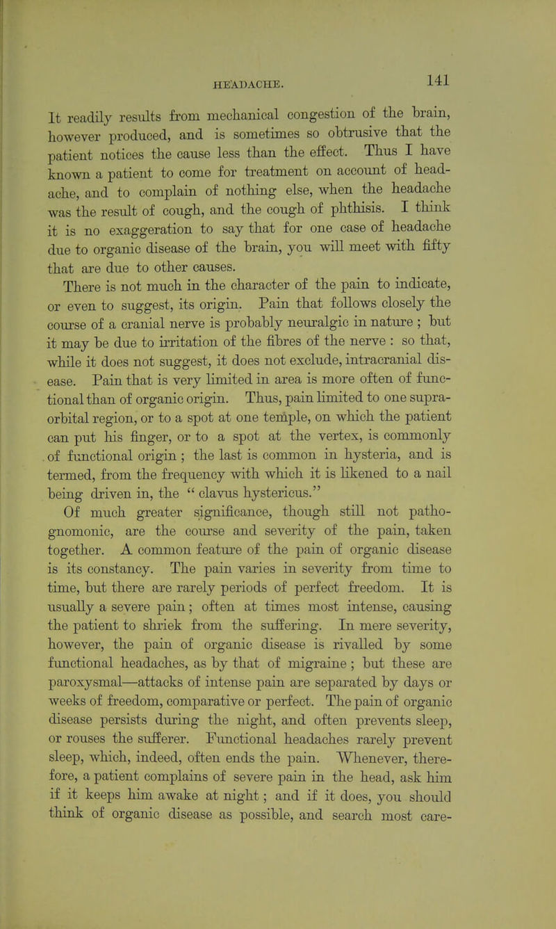 It readily results from mechanical congestion of tlie brain, however produced, and is sometimes so obtrusive that the patient notices the cause less than the effect. Thus I have known a patient to come for treatment on account of head- ache, and to complain of nothing else, when the headache was the result of cough, and the cough of phthisis. I think it is no exaggeration to say that for one case of headache due to organic disease of the brain, you will meet with fifty that are due to other causes. There is not much in the character of the pain to indicate, or even to suggest, its origin. Pain that follows closely the course of a cranial nerve is probably neuralgic in nature ; but it may be due to irritation of the fibres of the nerve : so that, while it does not suggest, it does not exclude, intracranial dis- ease. Pain that is very limited in area is more often of func- tional than of organic origin. Thus, pain limited to one supra- orbital region, or to a spot at one teniple, on which the patient can put his finger, or to a spot at the vertex, is commonly . of functional origin ; the last is common in hysteria, and is termed, from the frequency with which it is likened to a nail being driven in, the  clavus hystericus. Of much greater significance, though still not patho- gnomonic, are the com'se and severity of the pain, taken together. A common feature of the pain of organic disease is its constancy. The pain varies in severity from time to time, but there are rarely periods of perfect freedom. It is usually a severe pain; often at times most intense, causing the patient to shriek from the suffering. In mere severity, however, the pain of organic disease is rivalled by some functional headaches, as by that of migraine ; but these are paroxysmal—attacks of intense pain are separated by days or weeks of freedom, comparative or perfect. The pain of organic disease persists during the night, and often prevents slee23, or rouses the sufferer. Fimctional headaches rarely prevent sleep, which, indeed, often ends the pain. Whenever, there- fore, a patient complains of severe pain in the head, ask him if it keeps him awake at night; and if it does, you should think of organic disease as possible, and search most care-