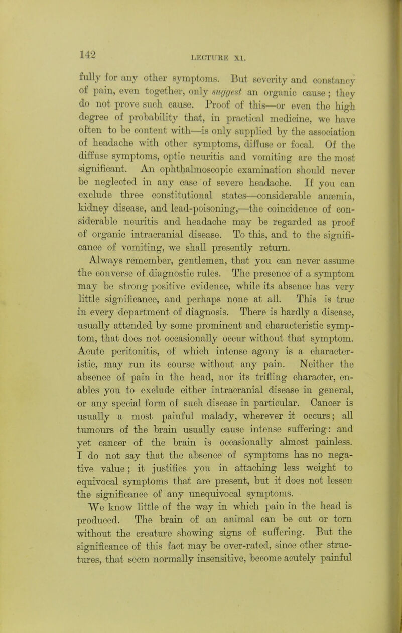 LECTURE XI. fidly for any other symptoms. But severity and constancy of pain, even together, only myfiod an organic cause; they do not prove such cause. Proof of this—or even the high degree of probability that, in practical medicine, we have often to be content with—is only supplied by the association of headache with other symptoms, diffuse or focal. Of the diffuse symptoms, optic neuritis and vomiting are the most significant. An ophtliabnoscopic examination should never be neglected in any case of severe headache. If you can exclude three constitutional states—considerable anaemia, kidney disease, and lead-poisoning,—the coincidence of con- siderable neimtis and headache may be regarded as proof of organic intracranial disease. To this, and to the signifi- cance of vomiting, we shall presently return. Always remember, gentlemen, that you can never assume the converse of diagnostic rules. The presence of a symptom may be strong positive evidence, while its absence has very little significance, and perhaps none at all. This is true in every department of diagnosis. There is hardly a disease, usually attended by some prominent and characteristic symp- tom, that does not occasionally occur without that symptom. Acute peritonitis, of which intense agony is a character- istic, may run its course without any pain. Neither the absence of pain in the head, nor its trifling character, en- ables you to exclude either intracranial disease in general, or any special form of such disease in particular. Cancer is usually a most painful malady, wherever it occurs; aU tumours of the brain usually cause intense suffering: and yet cancer of the brain is occasionally almost painless. I do not say that the absence of s3anptoms has no nega- tive value; it justifies you in attaching less weight to equivocal symptoms that are present, but it does not lessen the significance of any unequivocal symptoms. We know little of the way in which pain in the head is produced. The brain of an animal can be cut or torn without the creature showing signs of suffering. But the significance of this fact may be over-rated, since other struc- tures, that seem normally insensitive, become acutely painful