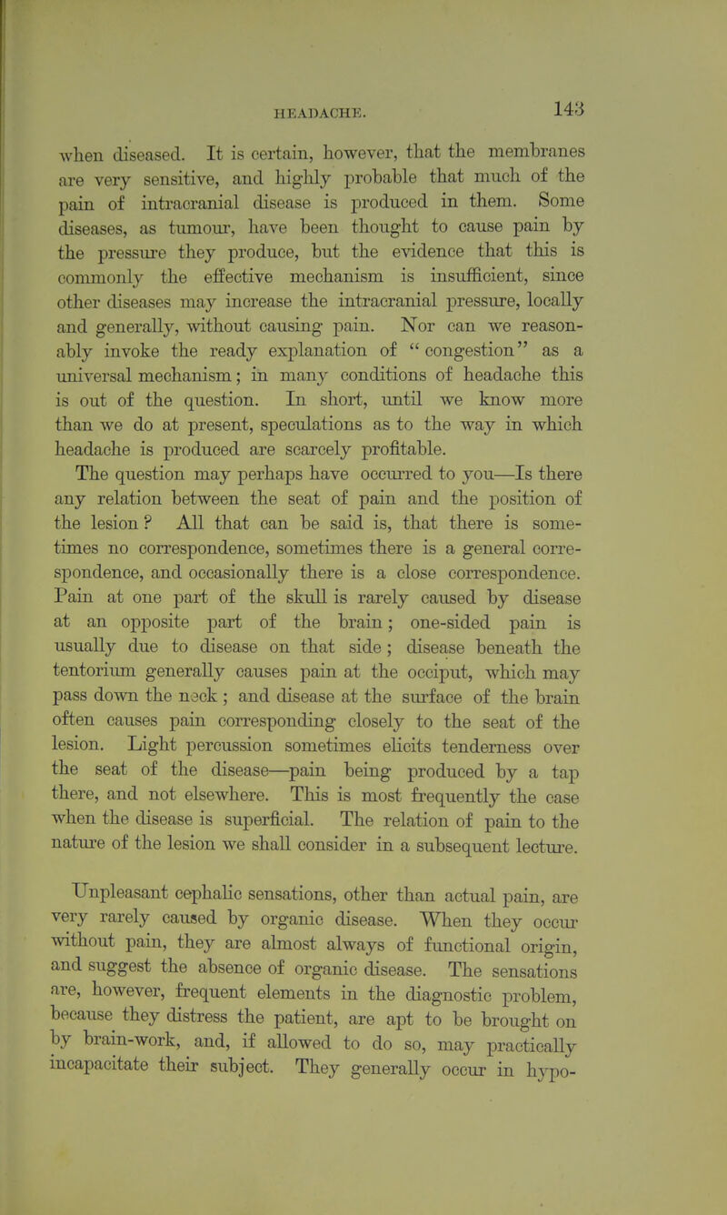when diseased. It is certain, however, that the membranes are very sensitive, and highly probable that much of the pain of intracranial disease is produced in them. Some diseases, as tumour, have been thought to cause pain by the pressure they produce, but the evidence that this is commonly the effective mechanism is insufficient, since other diseases may increase the intracranial pressure, locally and generally, without causing pain. Nor can we reason- ably invoke the ready explanation of congestion as a universal mechanism; in many conditions of headache this is out of the question. In short, until we know more than we do at present, speculations as to the way in which headache is produced are scarcely profitable. The question may perhaps have occurred to you—Is there any relation between the seat of pain and the position of the lesion ? All that can be said is, that there is some- times no correspondence, sometimes there is a general corre- spondence, and occasionally there is a close correspondence. Pain at one part of the skull is rarely caused by disease at an opposite part of the brain; one-sided pain is usually due to disease on that side ; disease beneath the tentorium generally causes pain at the occiput, which may pass down the nack ; and disease at the surface of the brain often causes pain corresponding closely to the seat of the lesion. Light percussion sometimes eHcits tenderness over the seat of the disease—pain being produced by a tap there, and not elsewhere. This is most frequently the case when the disease is superficial. The relation of pain to the nature of the lesion we shall consider in a subsequent lecture. Unpleasant cephaHc sensations, other than actual pain, are very rarely caused by organic disease. When they occur without pain, they are almost always of functional origin, and suggest the absence of organic disease. The sensations are, however, frequent elements in the diagnostic problem, because they distress the patient, are apt to be brought on by brain-work, and, if allowed to do so, may practically incapacitate their subject. They generally occur in hypo-