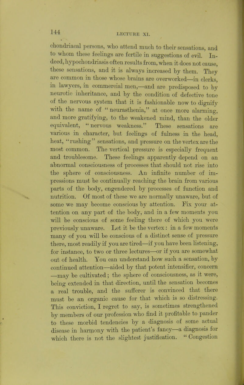 chondriacal persons, who attend much to their sensations, and to whom these feelings are fertile in suggestions of evil. In- deed, hypochondi'iasis often results from, when it does not cause, these sensations, and it is always increased by them. They are common in those whose brains are overworked—in clerks, in lawyers, in commercial men,—and are predisposed to by neurotic inheritance, and by the condition of defective tone of the nervous system that it is fashionable now to dignify with the name of  neurasthenia, at once more alarming, and more gratifying, to the weakened mind, than the older equivalent, nervous weakness. These sensations are various in character, but feelings of fulness in the head, heat, rushing sensations, and pressure on the vertex are the most common. The vertical pressure is especially frequent and troublesome. These feelings apparently depend on an abnormal consciousness of processes that should not rise into the sphere of consciousness. An infinite number of im- pressions must be continually reaching the brain from various parts of the body, engendered by processes of function and nutrition. Of most of these we are normally unaware, but of some we may become conscious by attention. Fix your at- tention on any part of the body, and in a few moments you will be conscious of some feeling there of which you were previously unaware. Let it be the vertex: in a few moments many of you will be conscious of a distinct sense of pressure there, most readily if you are tired—if you have been listening, for instance, to two or three lectures—or if you are somewhat out of health. You can understand how such a sensation, by continued attention—aided by that potent intensifier, concern —^may be cultivated; the sphere of consciousness, as it were, being extended in that direction, until the sensation becomes a real trouble, and the sufferer is convinced that there must be an organic cause for that which is so distressing. This conviction, I regret to say, is sometimes strengthened by members of our profession who find it profitable to pander to these morbid tendencies by a diagnosis of some actual disease in hannony with the patient's fancy—a diagnosis for which there is not the slightest justification.  Congestion