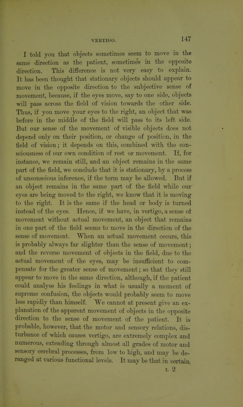 I told you that objects sometimes seem to move in the same direction as the patient, sometime's in the opposite direction. This difPerence is not very easy to explain. It has been thought that stationary objects should appear to move in the opposite direction to the subjective sense of movement, because, if the eyes move, say to one side, objects will pass across the field of vision towards the other side. Thus, if you move your eyes to the right, an object that was before in the middle of the field will pass to its left side. But our sense of the movement of visible objects does not depend only on their position, or change of position, in the field of vision; it depends on this, combined with the con- sciousness of our own condition of rest or movement. If, for instance, we remain still, and an object remains in the same part of the field, we conclude that it is stationary, by a process of unconscious inference, if the term may be allowed. But if an object remains in the same part of the field while our eyes are being moved to the right, we know that it is moving to the right. It is the same if the head or body is turned instead of the eyes. Hence, if we have, in vertigo, a sense of movement without actual movement, an object that remains in one part of the field seems to move in the direction of the sense of movement. When an actual movement occurs, this is probably always far slighter than the sense of movement; and the reverse movement of objects in the field, due to the actual movement of the eyes, may be insufiicient to com- pensate for the greater sense of movement; so that they stiU appear to move in the same direction, although, if the patient could analyse his feelings in what is usually a moment of supreme confusion, the objects would probably seem to move less rapidly than himself. We cannot at present give an ex- planation of the apparent movement of objects in the opposite direction to the sense of movement of the patient. It is probable, however, that the motor and sensory relations, dis- turbance of which causes vertigo, are extremely complex and numerous, extending through almost aU grades of motor and sensory cerebral processes, from low to high, and may be de- ranged at various functional levels. It may be that in certain L 2