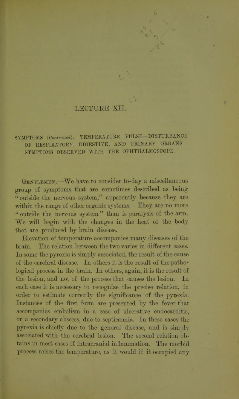 LECTUEE XII. SYMPTOMS [Continued): TEMPERATURE-PULSE—DISTURBANCE OF RESPIRATORY, DIGESTIVE, AND URINARY ORGANS- SYMPTOMS OBSERVED WITH THE OPHTHALMOSCOPE. GrENTLEMEN,—We liave to consider to-day a miscellaneous group of symptoms that are sometimes described as being  outside tbe nervous system, apparently because they are within the range of other organic systems. They are no more outside the nervous system than is paralysis of the arm. We will begin with, the changes in the heat of the body that are produced by brain disease. Elevation of temperature accompanies many diseases of the brain. The relation between the two varies in different cases. In some the pyrexia is simply associated, the result of the cause of the cerebral disease. In others it is the result of the patho- logical process in the brain. In others, again, it is the result of the lesion, and not of the process that causes the lesion. In each case it is necessary to recognize the precise relation, in order to estimate correctly the significance of the pyrexia. Instances of the first form are presented by the fever that accompanies embolism in a case of ulcerative endocarditis, or a secondary abscess, due to septicEemia. In these cases the pyrexia is chiefly due to the general disease, and is simply associated -with the cerebral lesion. The second relation ob- tains in most cases of intracranial inflammation. The morbid process raises the temperature, as it would if it occupied any