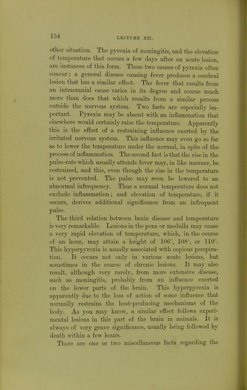 LECTURE XII. other situation. The pyrexia of meningitis, and the elevation of temperatm-o that occui's a few days after an acute lesion, are instances of this form. These two causes of pyrexia often concur; a general disease causing fever produces a cerebral lesion that has a similar effect. The fever that results from an intracranial cause varies in its degree and course much more than does that which results from a similar process outside the nervous system. Two facts are especially im- portant. Pyrexia may be absent with an inflammation that elsewhere would certainly raise the temperature. Apparently this is the efPeet of a restraining influence exerted by the irritated nervous system. This influence may even go so far as to lower the temperature under the normal, in spite of the process of inflammation. The second fact is that the rise in the pulse-rate which usually attends fever may, in Hke manner, be restrained, and this, even though the rise in the temperature is not prevented. The pulse may even be lowered to an abnormal infrequency. Thus a normal temperature does not exclude inflammation; and elevation of temperature, if it occurs, derives additional significance from an infrequent pidse. The third relation between brain disease and temperature is very remarkable. Lesions in the pons or medulla may cause a very rapid elevation of temperature, which, in the course of an hour, may attain a height of 106°, 108°, or 110°. This hyperpyrexia is usually associated with copious perspira- tion. It occurs not only in various acute lesions, but sometimes in the course of chronic lesions. It may also result, although very rarely, from more extensive disease, such as meningitis, probably from an influence exerted on the lower iparis of the brain. This liyperpjTexia is apparently due to the loss of action of some influence that normally restrains the heat-producing mechanisms of the body. As you may know, a similar effect follows experi- mental lesions in this part of the brain in animals. It is always of very grave significance, usually being followed by death within a few hours. There are one or two miscellaneous facts regarding the