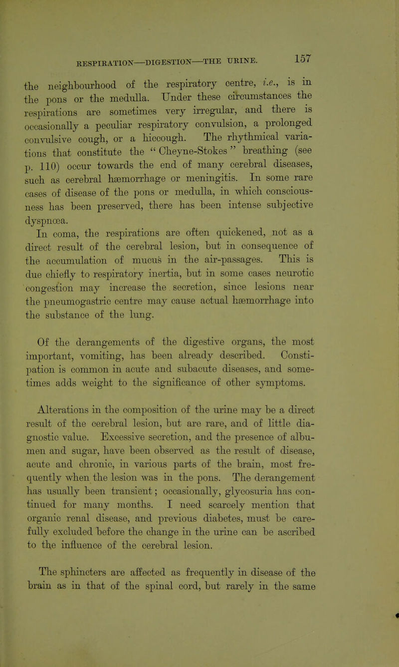 RESPIRATION DIGESTION THE URINE. the iieigliboiirliood of the respiratory centre, i.e., is m the pons or the medulla. Under these circumstances the respirations are sometimes very iiTCgular, and there is occasionally a peculiar respu-atory convulsion, a prolonged con^ailsive cough, or a hiccough. The rhythmical varia- tions that constitute the  Cheyne-Stokes  breathing (see p. 110) occur towards the end of many cerebral diseases, such as cerebral haemorrhage or meningitis. In some rare cases of disease of the pons or medulla, in which conscious- ness has been preserved, there has been intense subjective dyspnoea. In coma, the respirations are often quickened, not as a direct result of the cerebral lesion, but in consequence of the accumulation of mucus in the air-passages. This is due chiefly to respiratory inertia, but in some cases neurotic congestion may increase the secretion, since lesions near the pneumogastric centre may cause actual haemorrhage into the substance of the lung. Of the derangements of the digestive organs, the most important, vomiting, has been abeady described. Consti- pation is common in acute and subacute diseases, and some- times adds weight to the significance of other symptoms. Alterations in the composition of the urine may be a direct result of the cerebral lesion, but are rare, and of little dia- gnostic value. Excessive secretion, and the presence of albu- men and sugar, have been observed as the result of disease, acute and chronic, in various parts of the brain, most fre- quently when the lesion was in the pons. The derangement has usually been transient; occasionally, glycosuria has con- tinued for many months. I need scarcely mention that organic renal disease, and previous diabetes, must be care- fully excluded before the change in the urine can be ascribed to the influence of the cerebral lesion. The sphincters are affected as frequently in disease of the brain as in that of the spinal cord, but rarely in the same