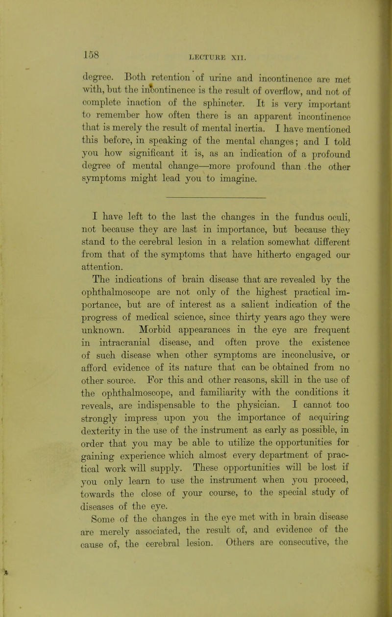 degree. Both retention of urine and incontinence are met with, hut the incontinence is the result of overflow, and not of complete inaction of the sphincter. It is very important to remember how often there is an apparent incontinence that is merely the result of mental inertia. I have mentioned this before, in speaking of the mental changes; and I told you how significant it is, as an indication of a profound degree of mental change—more profound than .the other symptoms might lead you to imagine. I have left to the last the changes in the fundus ocuLi, not because they are last in importance, but because they stand to the cerebral lesion in a relation somewhat different from that of the symptoms that have hitherto engaged our attention. The indications of brain disease that are revealed by the ophthalmoscope are not only of the highest practical im- portance, but are of interest as a salient indication of the progress of medical science, since thirty years ago they were unknown. Morbid appearances in the eye are frequent in intracranial disease, and often prove the existence of such disease when other symptoms are inconclusive, or afford evidence of its nature that can be obtained from no other source. For this and other reasons, skill in the use of the ophthalmoscope, and familiarity with the conditions it reveals, are indispensable to the physician. I cannot too strongly impress upon you the importance of acquiring dexterity in the use of the instrument as early as possible, in order that you may be able to utilize the opportunities for gaining experience which almost every department of prac- tical work will supply. These opportunities will be lost if you only learn to use the instrument when you proceed, towards the close of youi' course, to the special study of diseases of the eye. Some of the changes in the eye met with in brain disease are merely associated, the result of, and evidence of the cause of, the cerebral lesion. Others are consecutive, the