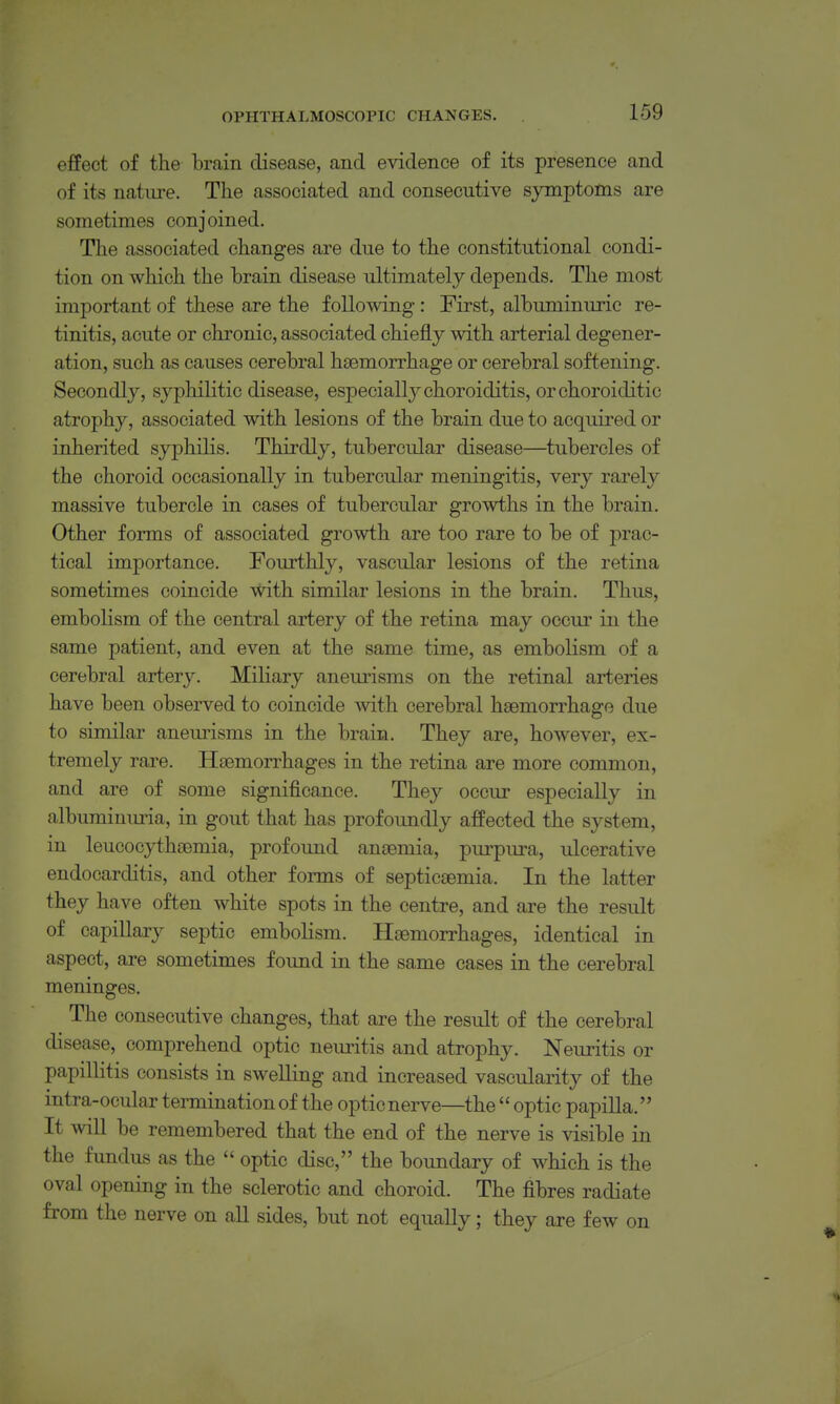 effect of the brain disease, and e^ddence of its presence and of its nature. The associated and consecutive symptoms are sometimes conjoined. The associated changes are due to the constitutional condi- tion on which the brain disease ultimately depends. The most important of these are the following : First, albuminuric re- tinitis, acute or chronic, associated chiefly with arterial degener- ation, such as causes cerebral h£emorrhage or cerebral softening. Secondly, syphilitic disease, especially choroiditis, orchoroiditic atrophy, associated with lesions of the brain due to acquired or inherited syphilis. Thirdly, tubercular disease—tubercles of the choroid occasionally in tubercular meningitis, very rarely massive tubercle in cases of tubercular growths in the brain. Other forms of associated growth are too rare to be of prac- tical importance. Fourthly, vascular lesions of the retina sometimes coincide with similar lesions in the brain. Thus, embolism of the central artery of the retina may occur in the same patient, and even at the same time, as embolism of a cerebral artery. Miliary anemisms on the retinal arteries have been observed to coincide with cerebral haemorrhage due to similar anemisms in the brain. They are, however, ex- tremely rare. Haemorrhages in the retina are more common, and are of some significance. They occur especially in albuminuria, in gout that has profoundly affected the system, in leucocythsemia, profoimd an£emia, purpura, ulcerative endocarditis, and other forms of septicaemia. In the latter they have often white spots in the centre, and are the result of capillary septic embolism. Haemorrhages, identical in aspect, are sometimes found in the same cases in the cerebral meninges. The consecutive changes, that are the result of the cerebral disease, comprehend optic neuritis and atrophy. Neuritis or papillitis consists in swelling and increased vascularity of the intra-ocular termination of the opticnerve—the  optic papilla. It will be remembered that the end of the nerve is visible in the fundus as the  optic disc, the boundary of which is the oval opening in the sclerotic and choroid. The fibres radiate from the nerve on all sides, but not equally; they are few on