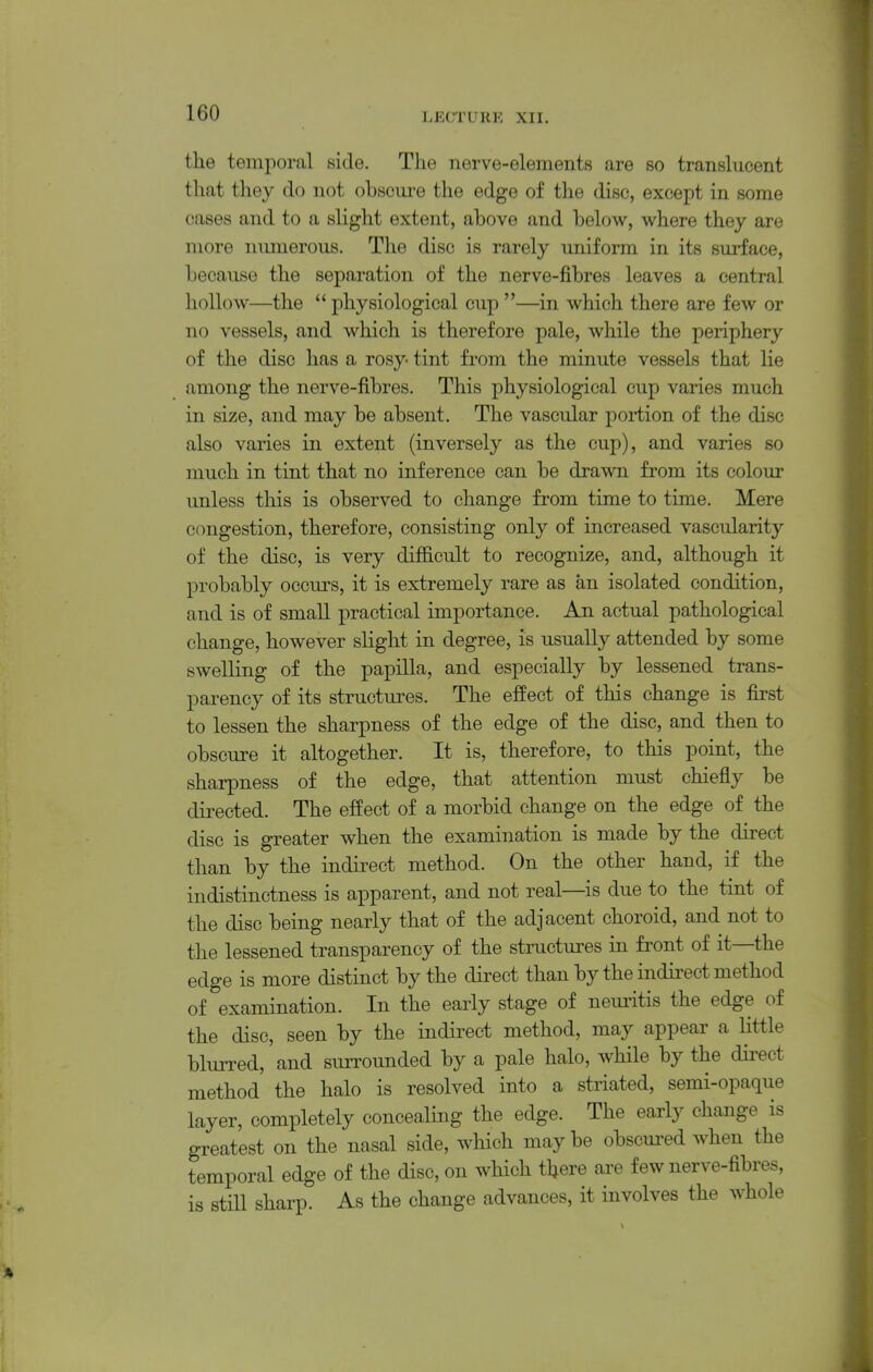 the temporal side. The nerve-elements are so translucent that they do not obscure the edge of the disc, except in some cases and to a slight extent, above and below, where they are more numerous. The disc is rarely uniform in its surface, because the separation of the nerve-fibres leaves a central hollow—the  physiological cup —in which there are few or no vessels, and which is therefore pale, while the periphery of the disc has a rosy tint from the minute vessels that lie among the nerve-fibres. This physiological cup varies much in size, and may be absent. The vascular portion of the disc also varies in extent (inversely as the cup), and varies so much in tint that no inference can be drawn from its colour unless this is observed to change from time to time. Mere congestion, therefore, consisting only of increased vascularity of the disc, is very difficult to recognize, and, although it probably occurs, it is extremely rare as an isolated condition, and is of small practical importance. An actual pathological change, however slight in degree, is usually attended by some swelling of the papilla, and especially by lessened trans- parency of its structures. The effect of this change is first to lessen the sharpness of the edge of the disc, and then to obscure it altogether. It is, therefore, to this point, the sharpness of the edge, that attention must chiefly be directed. The effect of a morbid change on the edge of the disc is greater when the examination is made by the direct than by the indirect method. On the other hand, if the indistinctness is apparent, and not real—is due to the tmt of the disc being nearly that of the adjacent choroid, and not to the lessened transparency of the structures in front of it—the edge is more distinct by the direct than by the indii^ect method of examination. In the early stage of neuritis the edge of the disc, seen by the indirect method, may appear a little blurred, and surrounded by a pale halo, while by the dii-ect method the halo is resolved into a striated, semi-opaque layer, completely concealing the edge. The early change is greatest on the nasal side, which maybe obscured Avhen the temporal edge of the disc, on which there are few nerve-fibres, is still sharp. As the change advances, it involves the whole