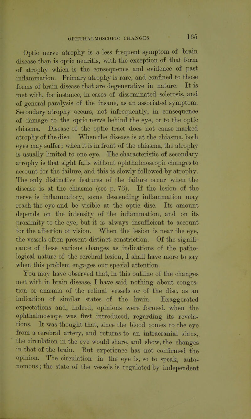 Optic nerve atrophy is a less fi-equent symptom of brain disease than is optic neuritis, with the exception of that form of atrophy which is the consequence and evidence of past inflammation. Primary atrophy is rare, and confined to those forms of brain disease that are degenerative in nature. It is met with, for instance, in cases of disseminated sclerosis, and of general paralysis of the insane, as an associated symptom. Secondary atrophy occurs, not infrequently, in consequence of damage to the optic nerve behind the eye, or to the optic chiasma. Disease of the optic tract does not cause marked atrophy of the disc. When the disease is at the chiasma, both eyes may suffer; when it is in front of the chiasma, the atrophy is usually limited to one eye. The characteristic of secondary atrophy is that sight fails without ophthalmoscopic changes to account for the failure, and this is slowly followed by atrophy. The only distinctive features of the failure occur when the disease is at the chiasma (see p. 73). If the lesion of the nerve is inflammatory, some descending inflammation may reach the eye and be visible at the optic disc. Its amount depends on the intensity of the inflammation, and on its proximity to the eye, but it is always insufficient to account for the affection of vision. When the lesion is near the eye, the vessels often present distinct constriction. Of the signifi- cance of these various changes as indications of the patho- logical nature of the cerebral lesion, I shall have more to say when this problem engages our special attention. You may have observed that, in this outline of the changes met with in brain disease, I have said nothing about conges- tion or anaemia of the retinal vessels or of the disc, as an indication of similar states of the brain. Exaggerated expectations and, indeed, opinions were formed, when the ophthalmoscope was first introduced, regarding its revela- tions. It was thought that, since the blood comes to the eye from a cerebral artery, and returns to an intracranial sinus, the circulation in the eye would share, and show, the changes in that of the brain. But experience has not confirmed the opinion. The circulation in the eye is, so to speak, auto- nomous ; the state of the vessels is regulated by independent