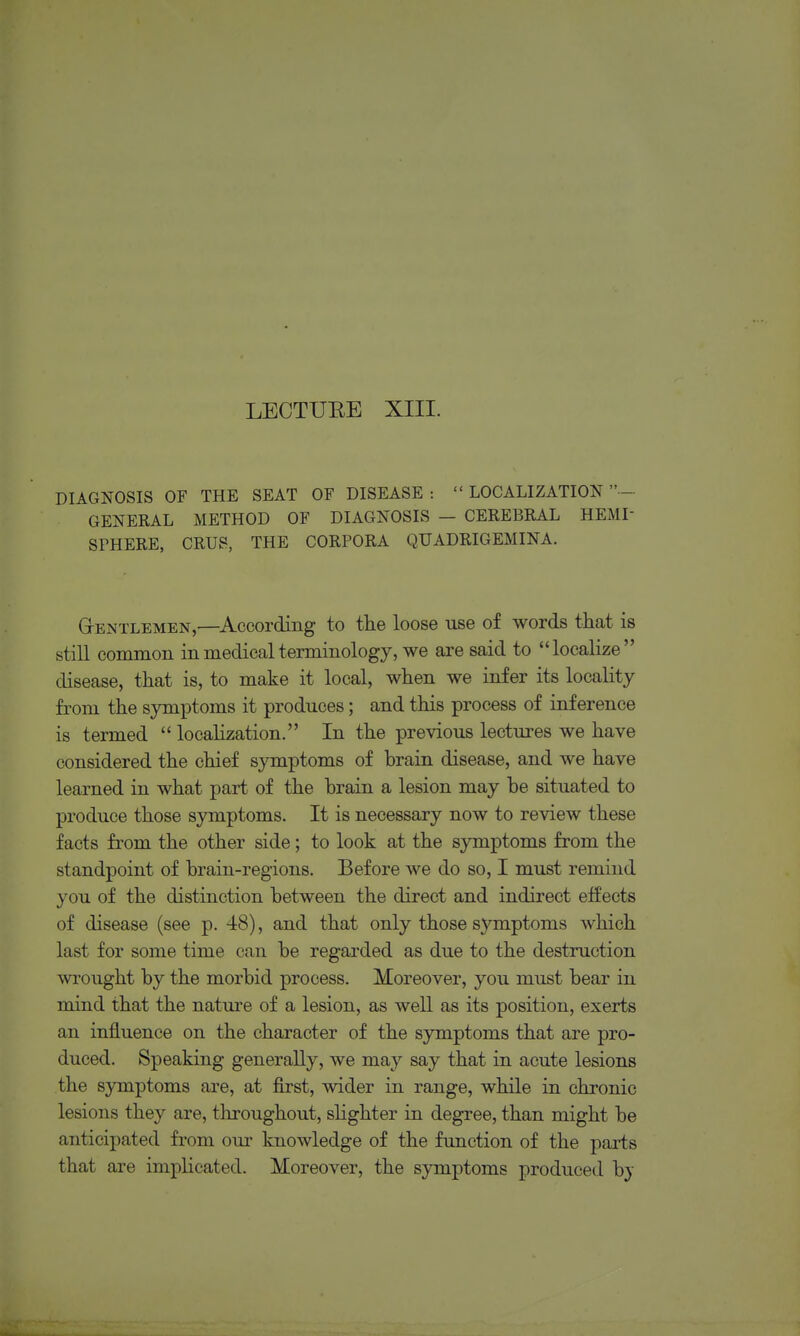 DIAGNOSIS OF THE SEAT OF DISEASE :  LOCALIZATION - GENERAL METHOD OF DIAGNOSIS — CEREBRAL HEMI SFHERE, CRUS, THE CORPORA QUADRIGEMINA. GrENTLEMEN,—^According to tlie loose use of words that is still common in medical terminology, we are said to localize disease, that is, to make it local, when we infer its locality fi^om the symptoms it produces; and this process of inference is termed  localization. In the previous lectures we have considered the chief symptoms of brain disease, and we have learned in what part of the brain a lesion may be situated to produce those symptoms. It is necessary now to review these facts from the other side; to look at the symptoms from the standpoint of brain-regions. Before we do so, I must remind you of the distinction between the direct and indirect effects of disease (see p. 48), and that only those symptoms which last for some time can be regarded as due to the destruction wrought by the morbid process. Moreover, you must bear in mind that the nature of a lesion, as well as its position, exerts an influence on the character of the symptoms that are pro- duced. Speaking generally, we may say that in acute lesions the symptoms are, at first, wider in range, while in chronic lesions they are, throughout, slighter in degree, than might be anticipated from our knowledge of the function of the parts that are implicated. Moreover, the symptoms produced bj