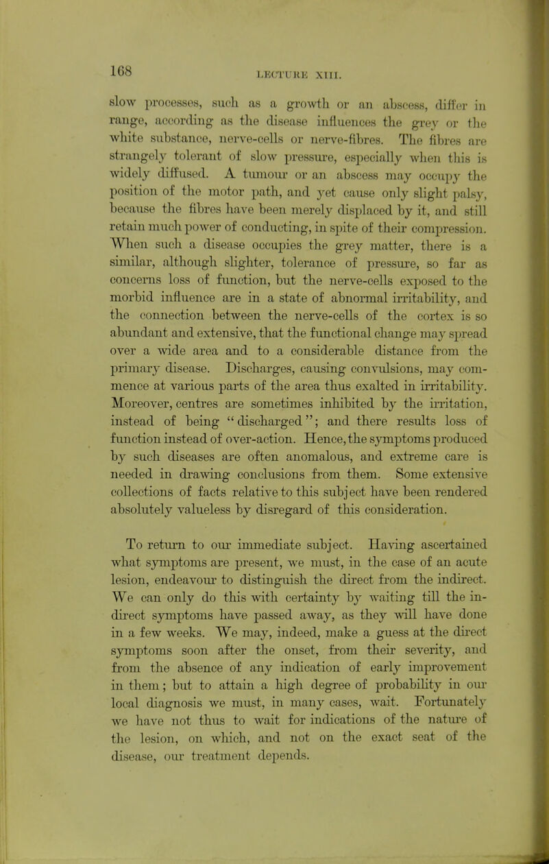 LECTURE XT 11. slow processes, such as a groAvtli or an abscess, differ in range, according- as the disease influences the grey or the white substance, nerve-cells or nerve-fibres. The fibres are strangely tolerant of slow pressure, especially when this is widely diffused. A tumoui- or an abscess may occupy the position of the motor path, and yet cause only slight palsy, because the fibres have been merely displaced by it, and still retain much power of conducting, in spite of their compression. When such a disease occupies the grey matter, there is a similar, although slighter, tolerance of pressure, so far as concerns loss of function, but the nerve-cells exposed to the morbid influence are in a state of abnormal irritability, and the connection between the nerve-cells of the cortex is so abundant and extensive, that the functional change may spread over a wide area and to a considerable distance from the primary disease. Discharges, causing convulsions, may com- mence at various parts of the area thus exalted in irritability. Moreover, centres are sometimes inhibited by the irritation, instead of being discharged; and there results loss of function instead of over-action. Hence, the symptoms produced by such diseases are often anomalous, and extreme care is needed in drawing conclusions from them. Some extensive collections of facts relative to this subject have been rendered absolutely valueless by disregard of this consideration. To return to our immediate subject. Ha\dng ascertained what symptoms are present, we must, in the case of an acute lesion, endeavom' to distinguish the direct from the indirect. We can only do this with certainty by waiting till the in- direct symptoms have passed away, as they v\all have done in a few weeks. We may, indeed, make a guess at the dii'ect symptoms soon after the onset, from their severity, and from the absence of any indication of early improvement in them; but to attain a high degree of probability in om* local diagnosis we must, in many cases, wait. Fortunately we have not thus to wait for indications of the natui'e of the lesion, on wliich, and not on the exact seat of the disease, our treatment depends.