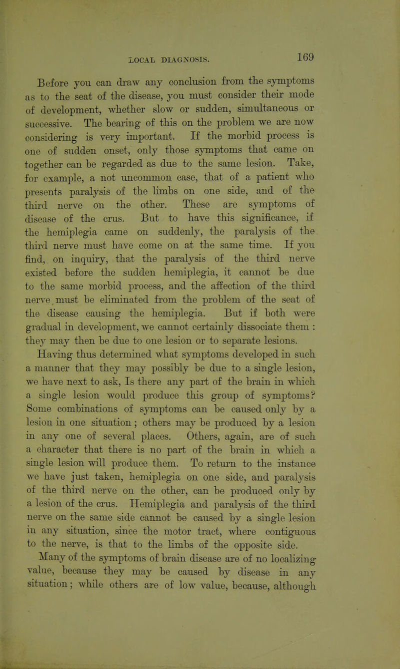 Before you can di-aw auy conclusion from the symptoms as to the seat of the disease, you must consider their mode of development, whether slow or sudden, simultaneous or successive. The bearing of this on the problem we are now considering is very important. If the morbid process is one of sudden onset, only those symptoms that came on together can be regarded as due to the same lesion. Take, for example, a not uncommon case, that of a patient who presents paralysis of the limbs on one side, and of the thuxl nerve on the other. These are symptoms of disease of the crus. But to have this significance, if the hemiplegia came on suddenly, the paralysis of the third nerve must have come on at the same time. If you find, on inquiry, that the paralysis of the third nerve existed before the sudden hemiplegia, it cannot be due to the same morbid process, and the affection of the third nerve, must be eliminated from the problem of the seat of the disease causing the hemiplegia. But if both were gradual in development, we cannot certainly dissociate them : they may then be due to one lesion or to separate lesions. Having thus determined what symptoms developed in such a manner that they may possibly be due to a single lesion, we have next to ask. Is there any part of the brain in which a single lesion would produce this group of symptoms? Some combinations of symptoms can be caused only by a lesion in one situation ; others may be produced by a lesion in any one of several places. Others, again, are of such a character that there is no part of the brain in which a single lesion will produce them. To return to the instance we have just taken, hemiplegia on one side, and paralysis of the third nerve on the other, can be produced only by a lesion of the crus. Hemiplegia and paralysis of the third nerve on the same side cannot be caused by a single lesion in any situation, since the motor tract, where contiguous to the nerve, is that to the limbs of the opposite side. Many of the symptoms of brain disease are of no localizing value, because they may be caused by disease in any situation; while others are of low value, because, although