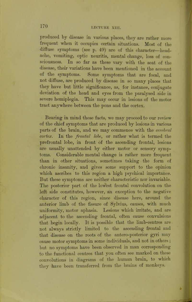LECTUllK XIII. produced by disease in various places, they are rather more frequent when it occupies certain situations. Most of the diffuse symptoms (see p. 49) are of this character—head- ache, vomiting, optic neuritis, mental change, loss of con- sciousness. In so far as these vary with the seat of tlie disease, their variations have been mentioned in the account of the symptoms. Some symptoms that are focal, and not diffuse, are produced by disease in so many places that they have but little significance, as, for instance, conjugate deviation of the head and eyes from the paralysed side in severe hemiplegia. This may occur in lesions of the motor tract anywhere between the pons and the cortex. Bearing in mind these facts, we may proceed to our review of the chief symptoms that are produced by lesions in various parts of the brain, and we may commence with the cerebral cortex. In the frontal lobe, or rather what is termed the prefrontal lobe, in front of the ascending frontal, lesions are usually unattended by either motor or sensory symp- toms. Considerable mental change is rather more frequent than in other situations, sometimes taking the form of chronic insanity, and gives some support to the opinion which ascribes to this region a high psychical importance. But these symptoms are neither characteristic nor invariable. The posterior part of the lowest frontal convolution on the left side constitutes, however, an exception to the negative character of this region, since disease here, around the anterior limb of the fissure of Sylvius, causes, with much uniformity, motor aphasia. Lesions which irritate, and are adjacent to the ascending frontal, often cause convulsions that begin locally. It is possible that the limb-centres are not always strictly limited to the ascending frontal and that disease on the roots of the antero-posterior gyri may cause motor symptoms in some indi\dduals, and not in others ; but no symptoms have been observed in man coiTesponding to the functional centres that you often see marked on these convolutions in diagrams of the human brain, to which tliey have been transfeiTcd fi-om the brains of monkeys.