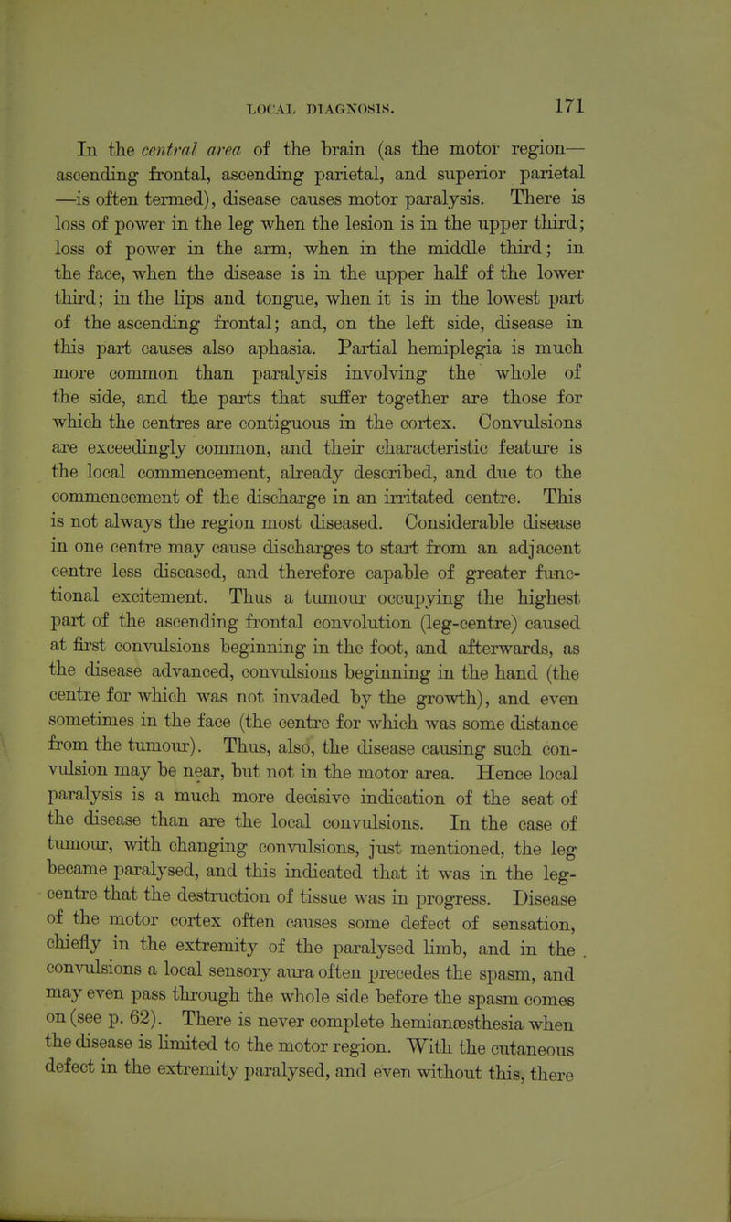 In the central area of tlie brain (as the motor region— ascending frontal, ascending parietal, and superior parietal —is often termed), disease causes motor paralysis. There is loss of power in the leg when the lesion is in the upper third; loss of power in the arm, when in the middle third; in the face, when the disease is in the upper half of the lower third; in the lips and tongue, when it is in the lowest part of the ascending frontal; and, on the left side, disease in this part causes also aphasia. Partial hemiplegia is much more common than paralysis involving the whole of the side, and the parts that suffer together are those for which the centres are contiguous in the cortex. Convulsions are exceedingly common, and their characteristic feature is the local commencement, already described, and due to the commencement of the discharge in an irritated centre. This is not always the region most diseased. Considerable disease in one centre may cause discharges to start from an adjacent centre less diseased, and therefore capable of greater func- tional excitement. Thus a tumour occupying the highest pai-t of the ascending frontal convolution (leg-centre) caused at first convulsions beginning in the foot, and afterwards, as the disease advanced, convulsions beginning in the hand (the centre for which was not invaded by the growth), and even sometimes in the face (the centre for which was some distance from the tumour). Thus, also, the disease causing such con- vulsion may be near, but not in the motor area. Hence local paralysis is a much more decisive indication of the seat of the disease than are the local convulsions. In the case of tumour, with changing convulsions, just mentioned, the leg became paralysed, and this indicated that it was in the leg- centre that the destruction of tissue was in progress. Disease of the motor cortex often causes some defect of sensation, chiefly in the extremity of the paralysed limb, and in the . convulsions a local sensory aura often precedes the spasm, and may even pass through the whole side before the spasm comes on (see p. 62). There is never complete hemiansesthesia when the disease is limited to the motor region. With the cutaneous defect in the extremity paralysed, and even without this, there