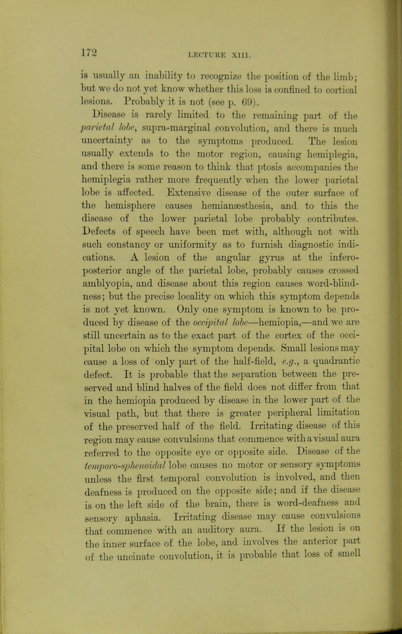 is usuiilly an inability to recognize the position of the Hmb; but we do not yet know whether this loss is confined to eoi-tical lesions. Probably it is not (see p. 09). Disease is rarely limited to the remaining part of the parietal lobe, supra-marginal .convolution, and there is much uncertainty as to the symptoms produced. The lesion usually extends to the motor region, causing hemiplegia, and there is some reason to think that ptosis accompanies the hemiplegia rather more frequently when the lower parietal lobe is affected. Extensive disease of the outer surface of the hemisphere causes hemiansesthesia, and to this the disease of the lower parietal lobe probably contributes. Defects of speech have been met with, although not with such constancy or uniformity as to furnish diagnostic indi- cations. A lesion of the angular gyrus at the infero- posterior angle of the parietal lobe, probably causes crossed amblyopia, and disease about this region causes word-blind- ness ; but the precise locality on which this symptom depends is not yet known. Only one symptom is known to be pro- duced by disease of the occipital lohe—hemiopia,—and we are still uncertain as to the exact part of the cortex of the occi- pital lobe on which the symptom depends. Small lesions may cause a loss of only part of the half-field, e.g., a quadrantic defect. It is probable that the separation between the pre- served and blind halves of the field does not differ from that in the hemiopia produced by disease in the lower part of the visual path, but that there is greater peripheral limitation of the preserved haK of the field. Irritating disease of this region may cause convulsions that commence with a visual aura referred to the opposite eye or opposite side. Disease of the temporo-qohenoidal lobe causes no motor or sensory symptoms unless the first temporal convolution is involved, and then deafness is produced on the opposite side; and if the disease is on the left side of the brain, there is word-deafness and sensory aphasia. Irritating disease may cause convulsions tliat commence with an auditory aui-a. If the lesion is on the inner surface of the lobe, and involves the anterior paii of the uncinate convolution, it is probable that loss of smell