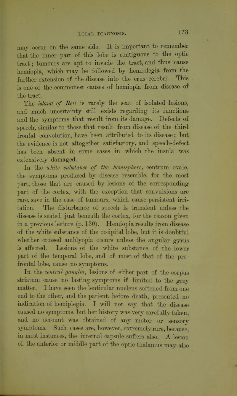 may oceiu- on the same side. It is important to remember that the inner part of this lobe is contiguous to the optic tract; tumours are apt to invade the tract, and thus cause hemiopia, which may be followed by hemiplegia from the fiu-ther extension of the disease into the crus cerebri. This is one of the commonest causes of hemiopia from disease of the tract. The island of Reil is rarely the seat of isolated lesions, and much uncertainty still exists regarding its fimctions and the symptoms that result from its damage. Defects of speech, similar to those that result from disease of the third frontal convolution, have been attributed to its disease; but the evidence is not altogether satisfactory, and speech-defect has been absent in some cases in which the insula was extensively damaged. In the ivhite substance of the hemisphere, centrum ovale, the symptoms produced by disease resemble, for the most part, those that are caused by lesions of the corresponding part of the coitex, with the exception that convulsions are rare, save in the case of tumours, which cause persistent irri- tation. The disturbance of speech is transient unless the disease is seated just beneath the cortex, for the reason given in a previous lecture (p. 130). Hemiopia results from disease of the white substance of the occipital lobe, but it is doubtful whether crossed amblyopia occurs unless the angular gyrus is affected. Lesions of the white substance of the lower part of the temporal lobe, and of most of that of the pre- frontal lobe, cause no symptoms. In the central ganglia, lesions of either part of the corpus striatum cause no lasting symptoms if limited to the grey matter. I have seen the lenticular nucleus softened from one end to the other, and the patient, before death, presented no indication of hemiplegia. I mil not say that the disease caused no symptoms, but her history was very carefully taken, and no accoimt was obtained of any motor or sensory symptoms. Such cases are, however, extremely rare, because, in most instances, the internal capsule suffers also. A lesion of the anterior or middle part of the optic thalamus may also