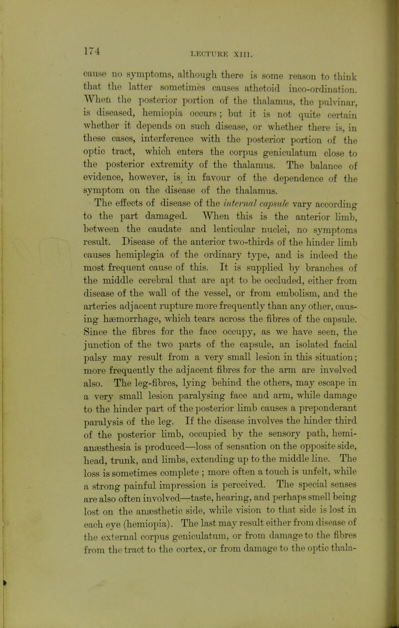 IJ'XTUHK XIn. cause no symptoms, althoiigli there is some reason to think that the hitter sometimes causes athetoid inco-ordination. When the posterior poi-tion of the thalamus, the puhinar, is diseased, heniiopia occurs; but it is not quite certain whether it depends on such disease, or whether there is, in these cases, interference with the posterior portion of the optic tract, which enters the corpus geniculatum close to the posterior extremity of the thalamus. The balance of evidence, however, is in favour of the dependence of the symptom on the disease of the thalamus. The effects of disease of the internal capmle vary according to the part damaged. When this is the anterior limb, between the caudate and lenticular nuclei, no symptoms result. Disease of the anterior two-thirds of the hinder limb causes hemiplegia of the ordinary type, and is indeed the most frequent cause of this. It is supplied by branches of the middle cerebral that are apt to be occluded, either from disease of the wall of the vessel, or from embolism, and the arteries adjacent rupture more frequently than any other, caus- ing haemorrhage, which tears across the fibres of the capsule. Since the fibres for the face occupy, as we have seen, the junction of the two parts of the capsule, an isolated facial palsy may result from a very small lesion in this situation; more frequently the adjacent fibres for the arm are involved also. The leg-fibres, lying behind the others, may escape in a very small lesion paralysing face and arm, while damage to the hinder part of the posterior limb causes a preponderant paralysis of the leg. If the disease involves the hinder third of the posterior limb, occupied by the sensory path, hemi- anjEsthesia is produced—loss of sensation on the opposite side, head, trunk, and limbs, extending up to the middle line. The loss is sometimes complete ; more often a touch is unfelt, while a strong painful impression is perceived. The special senses are also often involved—taste, hearing, and perhaps smell being lost on the anaesthetic side, while vision to that side is lost in each eye (hemiopia). The last may result either from disease of the external corpus geniculatum, or fi'om damage to the fibres from the tract to the cortex, or from damage to the optic tlialn-