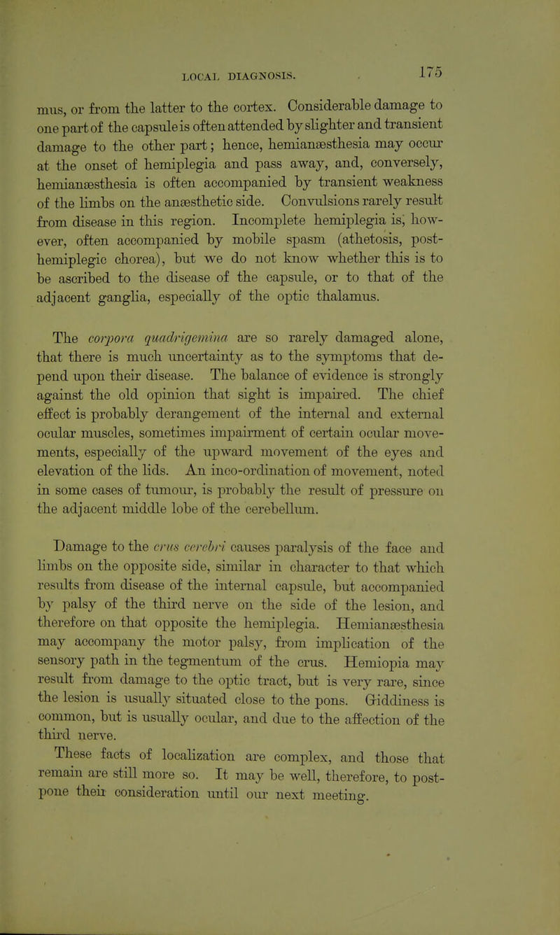mus, or from tlie latter to the cortex. Considerable damage to one part of the capsule is often attended by slighter and transient damage to the other part; hence, hemian£esthesia may occnr at the onset of hemiplegia and pass away, and, conversely, hemiansesthesia is often accompanied by transient weakness of the limbs on the anjBsthetic side. Convulsions rarely result from disease in this region. Incomplete hemiplegia is, how- ever, often accompanied by mobile spasm (athetosis, post- hemiplegic chorea), but we do not know whether this is to be ascribed to the disease of the capsule, or to that of the adjacent ganglia, especially of the optic thalamus. The corpora quaclrigemina are so rarely damaged alone, that there is much uncertainty as to the symptoms that de- pend upon their disease. The balance of evidence is strongly against the old opinion that sight is impaired. The chief effect is probably derangement of the internal and external ocular muscles, sometimes impairment of certain ocular move- ments, especially of the upward movement of the eyes and elevation of the lids. An inco-ordination of movement, noted in some cases of tumoiu-, is probably the result of pressure on the adjacent middle lobe of the cerebellum. Damage to the crus cerebri causes paralysis of the face and limbs on the opposite side, similar in character to that which results from disease of the internal capsule, but accompanied by palsy of the third nerve on the side of the lesion, and therefore on that opposite the hemiplegia. Hemiansesthesia may accompany the motor palsy, fi-om implication of the sensory path in the tegmentum of the cms. Hemiopia may result from damage to the optic tract, but is very rare, since the lesion is usually situated close to the pons. Griddiness is common, but is usually ocular, and due to the affection of the third ners'e. These facts of localization are complex, and those that remain are still more so. It may be well, therefore, to post- pone theii consideration until our next meeting.