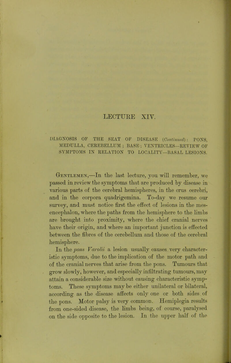 LECTUEE XIY. DIAGNOSIS OF THE SEAT OF DISEASE [Cuntinucd]: POXS, MEDULLA, CEREBELLUM ; BASE ; VENTRICLES—REVIEW OF SYMPTOMS IN RELATION TO LOCALITY—BASAL LESIONS. GrENTLEMEisr,—In the last lecture, you will remember, we passed in review the symptoms that are produced by disease in various parts of the cerebral hemispheres, in the cms cerebri, and in the corpora quadrigemina. To-day we resume our survey, and must notice first the effect of lesions in the mes- encephalon, where the paths from the hemisphere to the Hmbs are brought into proximity, where the chief cranial nerves have their origin, and where an important junction is effected between the fibres of the cerebellum and those of the cerebral hemisphere. In the pons Varolii a lesion usually causes very character- istic symptoms, due to the implication of the motor path and of the cranial nerves that arise from the pons. Timiours that grow slowly, however, and especially infiltrating timiours, may attain a considerable size without causing characteristic symp- toms. These symptoms may be either unilateral or bilateral, according as the disease affects only one or both sides of the pons. Motor palsy is very common. Hemiplegia results from one-sided disease, the limbs being, of com'se, paralysed on the side opposite to the lesion. In the upper half of the