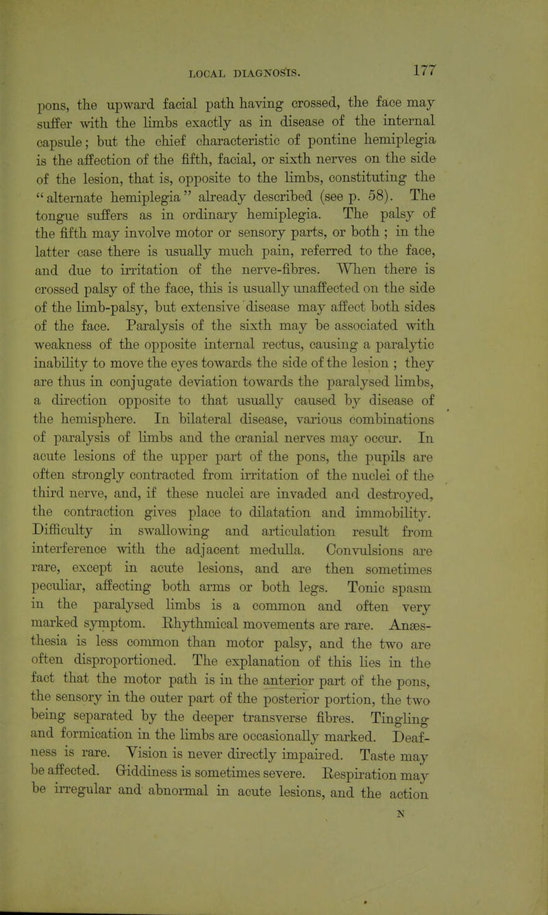 pons, the upward facial path having crossed, the face may suffer with the limbs exactly as in disease of the internal capsule; but the chief characteristic of pontine hemiplegia is the affection of the fifth, facial, or sixth nerves on the side of the lesion, that is, opposite to the limbs, constituting the alternate hemiplegia already described (seep. 58). The tongue suffers as in ordinary hemiplegia. The palsy of the fifth may involve motor or sensory parts, or both ; in the latter case there is usually much pain, referred to the face, and due to irritation of the nerve-fibres. When there is crossed palsy of the face, this is usually unaffected on the side of the limb-palsy, but extensive disease may affect both sides of the face. Paralysis of the sixth may be associated with weakness of the opposite internal rectus, causing a paralytic inability to move the eyes towards the side of the lesion ; they are thus in conjugate deviation towards the paralysed limbs, a direction opposite to that usually caused by disease of the hemisphere. In bilateral disease, various combinations of paralysis of limbs and the cranial nerves may occur. In acute lesions of the upper part of the pons, the pupils are often strongly contracted from irritation of the nuclei of the third nerve, and, if these nuclei are invaded and destroyed, the contraction gives place to dilatation and immobility. Difficulty in swallowing and articulation result from interference with the adjacent medulla. Convulsions are rare, except in acute lesions, and are then sometimes peculiar, affecting both arms or both legs. Tonic spasm in the paralysed limbs is a common and often very marked symptom. Ehythmical movements are rare. Anaes- thesia is less common than motor palsy, and the two are often disproportioned. The explanation of this lies in the fact that the motor path is in the anterior part of the pons, the sensory in the outer part of the posterior portion, the two being separated by the deeper transverse fibres. Tingling and formication in the limbs are occasionally marked. Deaf- ness is rare. Vision is never directly impaired. Taste may be affected. Griddiness is sometimes severe. Respii-ation may be irregular and abnonnal in acute lesions, and the action