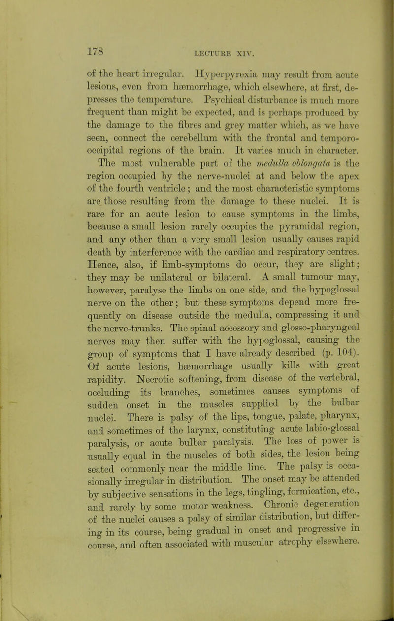 of the heart irregular. Hyperpyrexia may result from acute lesious, even from hasmorrhage, which elsewhere, at first, de- presses the temjierature. Psychical disturbance is much more frequent than might be expected, and is perhaps produced by the damage to the fibres and grey matter which, as we have seen, connect the cerebellum with the frontal and temporo- occipital regions of the brain. It varies much in character. The most vulnerable part of the medulla ohloncjata is the region occupied by the nerve-nuclei at and below the apex of the fourth ventricle; and the most characteristic symptoms are those resulting from the damage to these nuclei. It is rare for an acute lesion to cause symptoms in the limbs, because a small lesion rarely occupies the pyramidal region, and any other than a very small lesion usually causes rapid •death by interference with the cardiac and respiratory centres. Hence, also, if limb-symptoms do occur, they are sHght; they may be unilateral or bilateral. A small tumour may, however, paralyse the limbs on one side, and the hypoglossal nerve on the other; but these symptoms depend more fre- quently on disease outside the medulla, compressing it and the nerve-trunks. The spinal accessory and glosso-pharyngeal nerves may then suffer with the hypoglossal, causing the group of symptoms that I have already described (p. 104). Of acute lesions, hsemoiThage usually kills mth great rapidity. Necrotic softening, from disease of the vertebral, occluding its branches, sometimes causes symptoms of sudden onset in the muscles supplied by the bulbar nuclei. There is palsy of the lips, tongue, palate, pharynx, and sometimes of the larynx, constituting acute labio-glossal paralysis, or acute bulbar paralysis. The loss of power is usually equal in the muscles of both sides, the lesion being seated commonly near the middle line. The palsy is occa- sionally iiTegular in distribution. The onset may be attended by subjective sensations in the legs, tingling, formication, etc., and rarely by some motor weakness. Chronic degeneration of the nuclei causes a palsy of similar distribution, but differ- ing in its course, being gradual in onset and progressive in course, and often associated with muscular atrophy elsewhere.