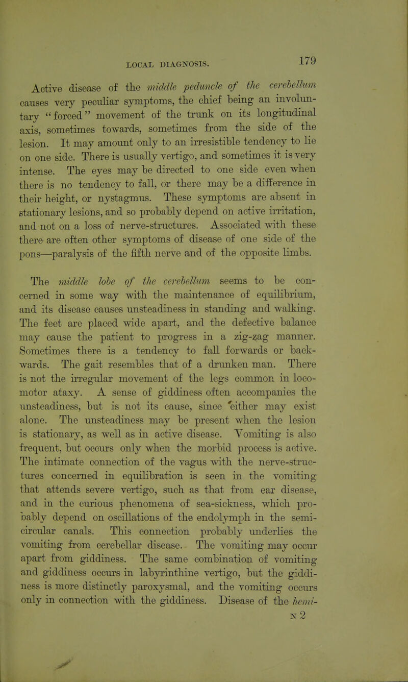 Active disease of the middh peduncle of the cerebellum causes very peciiliar symptoms, the chief being an involun- tary forced movement of the trunk on its longitudinal axis, sometimes towards, sometimes from the side of the lesion. It may amount only to an irresistible tendency to lie on one side. There is usually vertigo, and sometimes it is very intense. The eyes may be directed to one side even when there is no tendency to fall, or there may be a difference in theii' height, or nystagmus. These symptoms are absent in stationary lesions, and so probably depend on active irritation, and not on a loss of nerve-structures. Associated with these there are often other sjonptoms of disease of one side of the pons—paralysis of the fifth nerve and of the opposite limbs. The middle lobe of the cerebellum seems to be con- cerned in some way with the maintenance of equilibrium, and its disease causes unsteadiness in standing and walking. The feet are placed wide apart, and the defective balance may cause the patient to progress in a zig-^ag manner. Sometimes there is a tendency to fall forwards or back- wards. The gait resembles that of a drunken man. There is not the irregular movement of the legs common in loco- motor ataxy. A sense of giddiness often accompanies the unsteadiness, but is not its cause, since ^either may exist alone. The unsteadiness may be present when the lesion is stationary, as well as in active disease. Vomiting is also frequent, but occurs only when the morbid process is active. The intimate connection of the vagus with the nerve-struc- tures concerned in equilibration is seen in the vomiting that attends severe vertigo, such as that from ear disease, and in the curious phenomena of sea-siclmess, which pro- bably depend on oscillations of the endoljnnph in the semi- circular canals. This connection probably underlies the vomiting from cerebellar disease. The vomiting may occur apart from giddiness. The same combination of vomiting and giddiness occurs in labyrinthine vertigo, but the giddi- ness is more distinctly paroxysmal, and the vomiting occurs only in connection with the giddiness. Disease of the hemi- n2