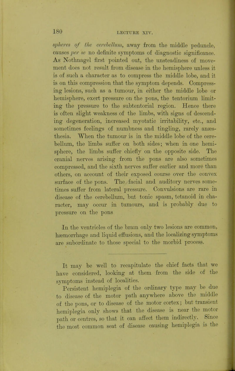 spheres of the cerehclhun, away from the middle peduncle, causes per se no definite symptoms of diagnostic significance. As Nothnagel first pointed out, the unsteadiness of move- ment does not result from disease in the hemisphere unless it is of such a character as to compress the middle lohe, and it is on this compression that the symptom depends. Compress- ing lesions, such as a tumour, in either the middle lohe or hemisphere, exert pressure on the pons, the tentorium limit- ing the pressure to the subtentorial region. Hence there is often slight weakness of the limbs, with signs of descend- ing degeneration, increased myotatic irritability, etc., and sometimes feelings of numbness and tingling, rarely anfes- thesia. When the tumour is in the middle lobe of the cere- bellum, the limbs suffer on both sides; when in one hemi- sphere, the limbs suffer chiefly on the opposite side. The cranial nerves arising from the pons are also sometimes compressed, and the sixth nerves suffer earlier and more than others, on account of their exposed course over the convex surface of the pons. The facial and auditory nerves some- times suffer from lateral pressure. Comailsions are rare in disease of the cerebellum, but tonic spasm, tetanoid in cha- racter, may occur in tumours, and is probably due to pressure on the pons •In the ventricles of the brain only two lesions are common, hgemorrhage and liquid effusions, and the localizing symptoms are subordinate to those special to the morbid process. It may be well to recapitulate the chief facts that we have considered, looking at them from the side of the symptoms instead of localities. Persistent hemiplegia of the ordinary type may be due to disease of the motor path anywhere above the middle of the pons, or to disease of the motor cortex; but transient hemiplegia only shows that the disease is near the motor path or centres, so that it can affect them indirectly. Since the most common seat of disease causing hemiplegia is the