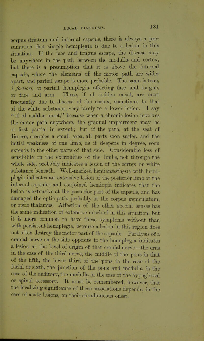 corpus striatum and internal capsule, there is always a pre- sumption that simple hemiplegia is clue to a lesion in this situation. If the face and tongue escape, the disease may he anywhere in the path between the medulla and cortex, hut there is a presumption that it is above the internal capsule, where the elements of the motor path are wider apart., and partial escape is more probable. The same is true, d fortiori, of partial hemiplegia affecting face and tongue, or face and arm. These, if of sudden onset, are most frequently due to disease of the cortex, sometimes to that of the white substance, very rarely to a lower lesion. I say  if of sudden onset, because when a chronic lesion involves the motor path anywhere, the gradual impairment may be at first partial in extent; but if the path, at the seat of disease, occupies a small area, all parts soon suffer, and the initial weakness of one limb, as it deepens in degree, soon extends to the other parts of that side. Considerable loss of sensibility on the extremities of the limbs, not through the whole side, probably indicates a lesion of the cortex or white substance beneath. Well-marked hemiansesthesia with hemi- plegia indicates an extensive lesion of the posterior limb of the internal capsule; and conjoined hemiopia indicates that the lesion is extensive at the posterior part of the capsule, and has damaged the optic path, probably at the corpus geniculatiun, or optic thalamus. Affection of the other special senses has the same indication of extensive mischief in this situation, but it is more common to have these symptoms without than with persistent hemiplegia, because a lesion in this region does not often destroy the motor part of the capsule. Paralysis of a cranial nerve on the side opposite to the hemiplegia indicates a lesion at the level of origin of that cranial nerve—the crus in the case of the third nerve, the middle of the pons in that of the fifth, the lower third of the pons in the case of the facial or sixth, the junction of the pons and medulla in the case of the auditory, the medulla in the case of the hypoglossal or spinal accessory. It must be remembered, however, that the localizing significance of these associations depends, in the case of acute lesions, on their simultaneous onset.