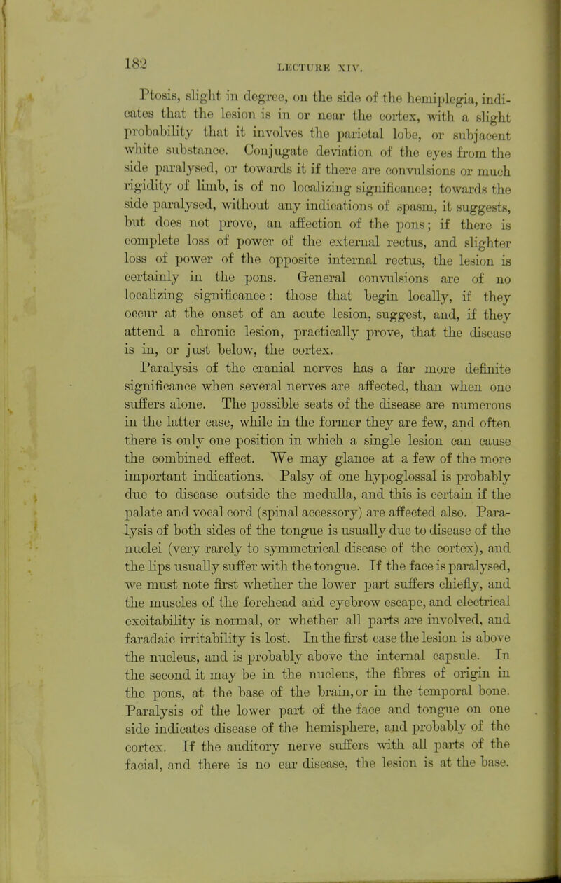 LECTURE XIV. Ptosis, slight ill degree, on the side of the hemiplegia, indi- cates that the lesion is in or near the cortex, with a slight probability that it involves the parietal lobe, or subjacent white substance. Conjugate de\dation of the eyes from the side paralysed, or towards it if there are convulsions or much rigidity of limb, is of no localizing significance; towards the side paralysed, without any indications of spasm, it suggests, but does not prove, an affection of the pons; if there is complete loss of power of the external rectus, and sHghter loss of power of the opposite internal rectus, the lesion is certainly in the pons. Greneral convulsions are of no localizing significance: those that begin locally, if they occur at the onset of an acute lesion, suggest, and, if they attend a chronic lesion, practically prove, that the disease is in, or just below, the cortex. Paralysis of the cranial nerves has a far more definite significance when several nerves are affected, than when one suffers alone. The possible seats of the disease are numerous in the latter case, while in the former they are few, and often there is only one position in which a single lesion can cause the combined effect. We may glance at a few of the more important indications. Palsy of one hypoglossal is probably due to disease outside the medulla, and this is certain if the palate and vocal cord (spinal accessory) are affected also. Para- lysis of both sides of the tongue is usually due to disease of the nuclei (very rarely to symmetrical disease of the cortex), and the lips usually suffer with the tongue. If the face is jDaralysed, we must note fbst whether the lower part suffers chiefly, and the muscles of the forehead and eyebrow escape, and electrical excitability is normal, or whether all parts are involved, and f aradaic irritability is lost. In the first case the lesion is abo^-e the nucleus, and is probably above the internal capsule. In the second it may be in the nucleus, the fibres of origin in the pons, at the base of the brain, or in the temporal bone. Paralysis of the lower part of the face and tongue on one side indicates disease of the hemisphere, and probably of the cortex. If the auditory nerve suffers with all parts of the facial, and there is no ear disease, the lesion is at the base.