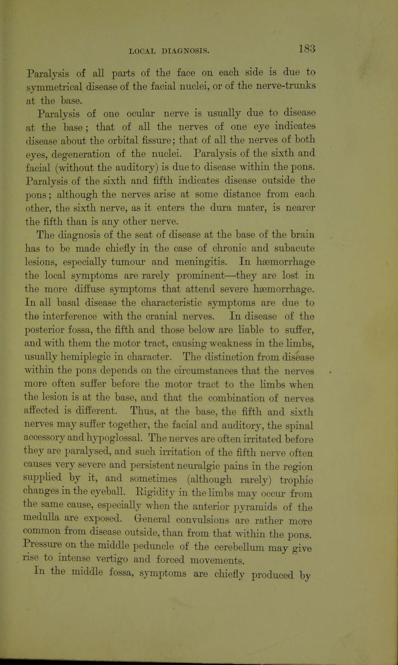 Paralysis of all parts of the face on each side is due to symmetrical disease of the facial nuclei, or of the nerve-trunks at the base. Paralysis of one ocular nerve is usually due to disease at the base; that of all the nerves of one eye indicates disease about the orbital fissure; that of all the nerves of both eyes, degeneration of the nuclei. Paralysis of the sixth and facial (without the auditory) is due to disease within the pons. Paralysis of the sixth and fifth indicates disease outside the pons; although the nerves arise at some distance from each other, the sixth nerve, as it enters the dura mater, is nearer the fifth than is any other nerve. The diagnosis of the seat of disease at the base of the brain has to be made chiefly in the case of chronic and subacute lesions, especially tumour and meningitis. In haemorrhage the local symptoms are rarely prominent—^they are lost in the more diffuse symptoms that attend severe haemorrhage. In all basal disease the characteristic symptoms are due to the interference with the cranial nerves. In disease of the posterior fossa, the fifth and those below are liable to suffer, and with them the motor tract, causing weakness in the limbs, usually hemiplegic in character. The distinction from disease mthin the pons depends on the circumstances that the nerves more often suifer before the motor tract to the limbs when the lesion is at the base, and that the combination of nerves affected is different. Thus, at the base, the fifth and sixth nerves may suffer together, the facial and auditory, the spinal accessory and hypoglossal. The nerves are often initated before they are paralysed, and such imtation of the fifth nerve often causes very severe and persistent neuralgic pains in the region suppHed by it, and sometimes (although rarely) trophic changes in the eyeball. Eigidity in the limbs may occur from the same cause, especially when the anterior pyramids of the medulla are exposed. Greneral convulsions are rather more common from disease outside, than from that within the pons. Pressure on the middle pedimcle of the cerebellum may give rise to intense vertigo and forced movements. In the middle fossa, symptoms are chiefly produced by