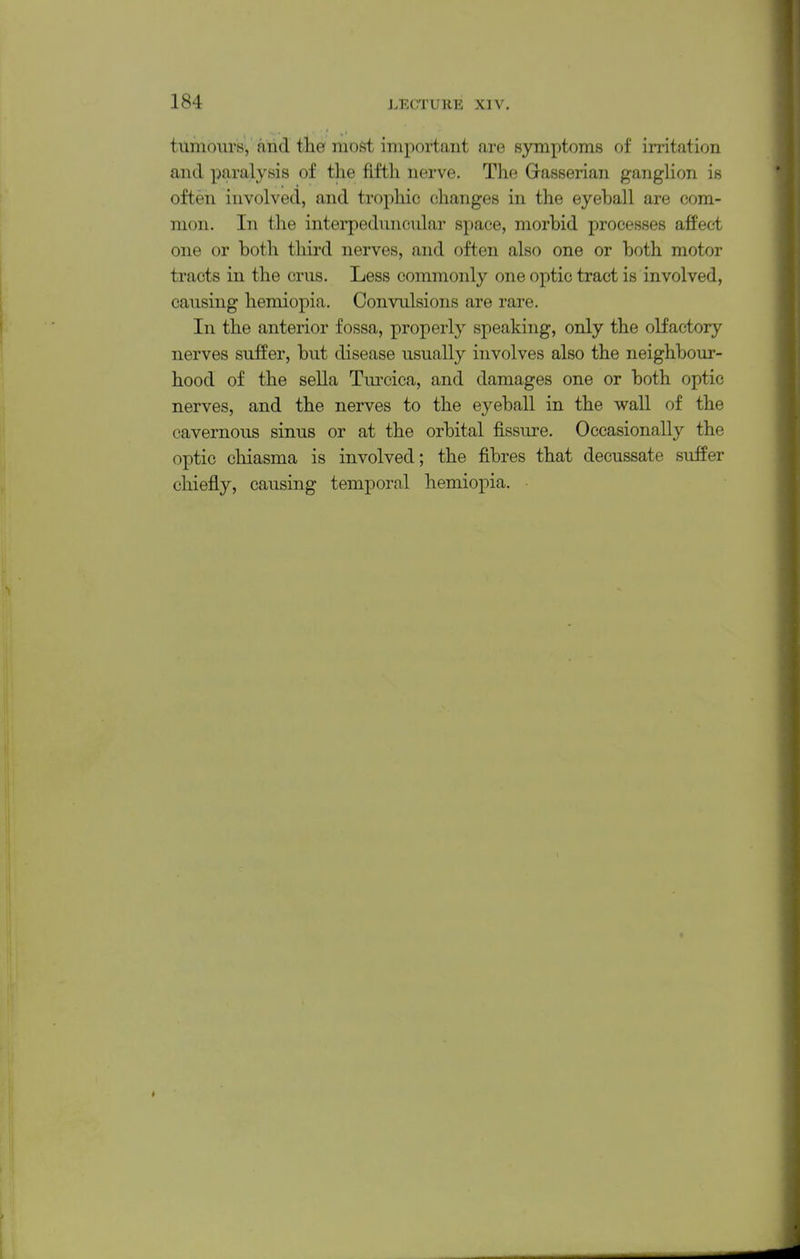 tumours, and the most important are symptoms of irritation and paralysis of the fifth nerve. The G-asserian gangUon is often involved, and trophic changes in the eyeball are com- mon. In the interpeduncular space, morbid processes affect one or both third nerves, and often also one or both motor tracts in the crus. Less commonly one optic tract is involved, causing hemiopia. Convulsions are rare. In the anterior fossa, properly speaking, only the olfactory nerves suffer, but disease usually involves also the neighbour- hood of the sella Turcica, and damages one or both optic nerves, and the nerves to the eyeball in the wall of the cavernous sinus or at the orbital fissure. Occasionally the optic chiasma is involved; the fibres that decussate suffer chiefly, causing temporal hemiopia. •