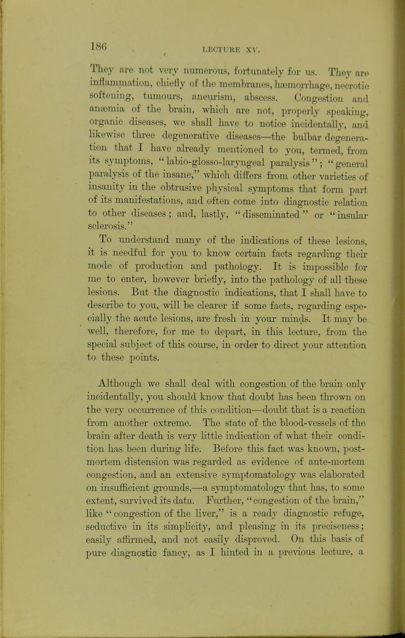 LECTURE X\. They are not very numerous, fortunately for us. They are inflaniniatiou, chiefly of the membranes, ]i£emoiThage, necrotic softening, tmnoiu-s, aneurism, abscess. Congestion and antemia of the brain, which are not, properly speaking, organic diseases, we shall have to notice incidentally, and likewise thi-ee degenerative diseases—the bulbar degenera- tion that I have already mentioned to you, termed, from its symptoms,  labio-glosso-laryngeal paralysis  ;  general paralysis of the insane, which differs from other varieties of insanity in the obtrusive physical symptoms that form pai-t of its manifestations, and often come into diagnostic relation to other diseases ; and, lastly,  disseminated  or  insular sclerosis. To understand many of the indications of these lesions, it is needful for you to know certain facts regarding their mode of production and pathology. It is impossible for me to enter, however briefly, into the pathology of all these lesions. But the diagnostic indications, that I shall have to describe to you, will be clearer if some facts, regarding espe- cially the acute lesions, are fresh in yom- minds. It may be well, therefore, for me to depart, in this lecture, from the special subject of this course, in order to direct your attention to these points. Although we shall deal with congestion of the brain only incidentally, you should know that doubt has been thrown on the very occurrence of this condition—doubt that is a reaction from another extreme. The state of the blood-vessels of the brain after death is very little indication of what their condi- tion has been during life. Before this fact was known, post- mortem distension was regarded as evidence of ante-mortem congestion, and an extensive symptomatology was elaborated on insuJSicient grounds,—a symptomatology that has, to some extent, survived its data. Fm-ther, congestion of the brain, like  congestion of the liver, is a ready diagnostic refuge, seductive in its simplicity, and pleasing in its preciseness; easily affirmed, and not easily disproved. On this basis of pm-e diagnostic fancy, as I hinted in a previous lecture, a