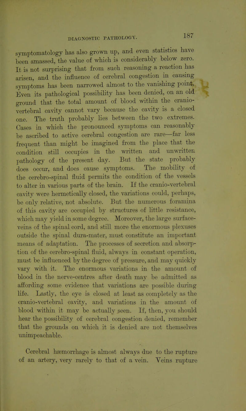 symptomatology has also grown up, and even statistics have been amassed, the value of which is considerably below zero. It is not surprising that from such reasoning a reaction has arisen, and the influence of cerebral congestion in causing symptoms has been narrowed almost to the vanishing point. Even its pathological possibility has been denied, on an old ground that the total amount of blood within the cranio- vertebral cavity cannot vary because the cavity is a closed one. The truth probably lies between the two extremes. Cases in which the pronounced symptoms can reasonably be ascribed to active cerebral congestion are rare—far less frequent than might be imagined from the place that the condition still occupies in the written and umvritten pathology of the present day. But the state probably does occui', and does cause symptoms. The mobility of the cerebro-spinal fluid permits the condition of the vessels to alter in various parts of the brain. If the cranio-vertebral cavity were hermetically closed, the variations could, perhaps, be only relative, not absolute. But the numerous foramina of this cavity are occupied by structures of little resistance, which may yield in some degree. Moreover, the large sm-f ace- veins of the spinal cord, and still more the enormous plexuses outside the spinal dura-mater, must constitute an important means of adaptation. The processes of secretion and absorp- tion of the cerebro-spinal fluid, always in constant operation, must be influenced by the degree of pressure, and may quickly vary with it. The enormous variations in the amount of blood in the nerve-centres after death may be admitted as affording some evidence that variations are possible during life. Lastly, the eye is closed at least as completely as the cranio-vertebral cavity, and variations in the amount of blood mthin it may be actually seen. If, then, you should hear the possibility of cerebral congestion denied, remember that the grounds on which it is denied are not themselves imimpeachable. Cerebral hcemon^hage is almost always due to the rupture of an artery, very rarely to that of a vein. Veins rupture
